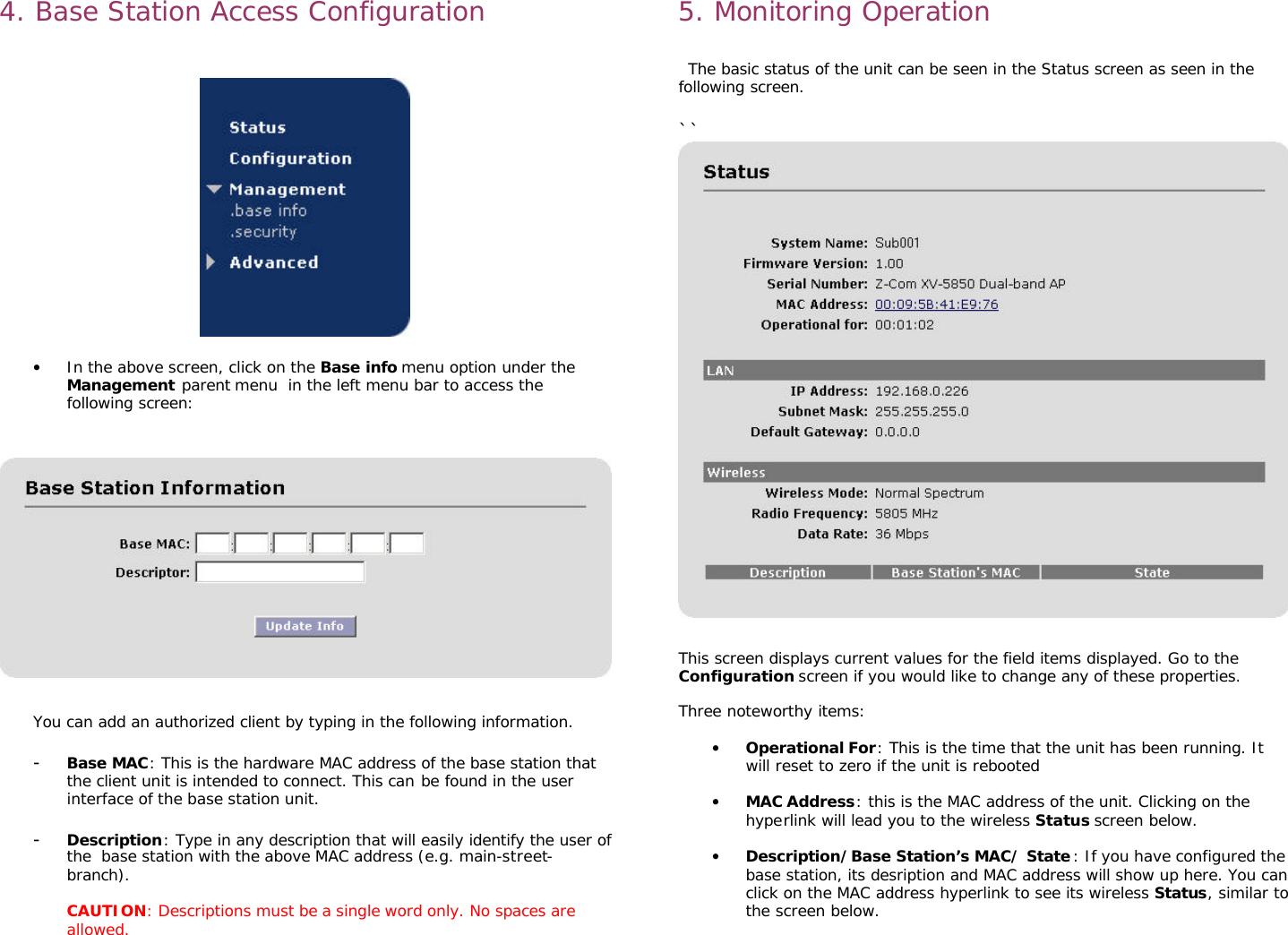                                                                                                                                                      4. Base Station Access Configuration     • In the above screen, click on the Base info menu option under the Management parent menu  in the left menu bar to access the following screen:      You can add an authorized client by typing in the following information.  - Base MAC: This is the hardware MAC address of the base station that the client unit is intended to connect. This can be found in the user interface of the base station unit.   - Description: Type in any description that will easily identify the user of the  base station with the above MAC address (e.g. main-street-branch).  CAUTION: Descriptions must be a single word only. No spaces are allowed. 5. Monitoring Operation   The basic status of the unit can be seen in the Status screen as seen in the following screen.  ``  This screen displays current values for the field items displayed. Go to the Configuration screen if you would like to change any of these properties.  Three noteworthy items:  • Operational For: This is the time that the unit has been running. It will reset to zero if the unit is rebooted   • MAC Address: this is the MAC address of the unit. Clicking on the hyperlink will lead you to the wireless Status screen below.   • Description/Base Station’s MAC/ State: If you have configured the base station, its desription and MAC address will show up here. You can click on the MAC address hyperlink to see its wireless Status, similar to the screen below. 