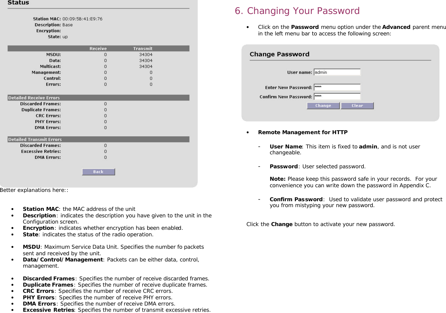                                                                                                                                                       Better explanations here::   • Station MAC: the MAC address of the unit • Description: indicates the description you have given to the unit in the Configuration screen. • Encryption: indicates whether encryption has been enabled. • State: indicates the status of the radio operation.  • MSDU: Maximum Service Data Unit. Specifies the number fo packets sent and received by the unit. • Data/Control/Management: Packets can be either data, control, management.   • Discarded Frames: Specifies the number of receive discarded frames. • Duplicate Frames: Specifies the number of receive duplicate frames. • CRC Errors: Specifies the number of receive CRC errors. • PHY Errors: Specifies the number of receive PHY errors. • DMA Errors: Specifies the number of receive DMA errors. • Excessive Retries: Specifies the number of transmit excessive retries.    6. Changing Your Password   • Click on the Password menu option under the Advanced parent menu in the left menu bar to access the following screen:    • Remote Management for HTTP  - User Name: This item is fixed to admin, and is not user changeable.  - Password: User selected password.   Note: Please keep this password safe in your records.  For your convenience you can write down the password in Appendix C.  - Confirm Password:  Used to validate user password and protect you from mistyping your new password.   Click the Change button to activate your new password.         
