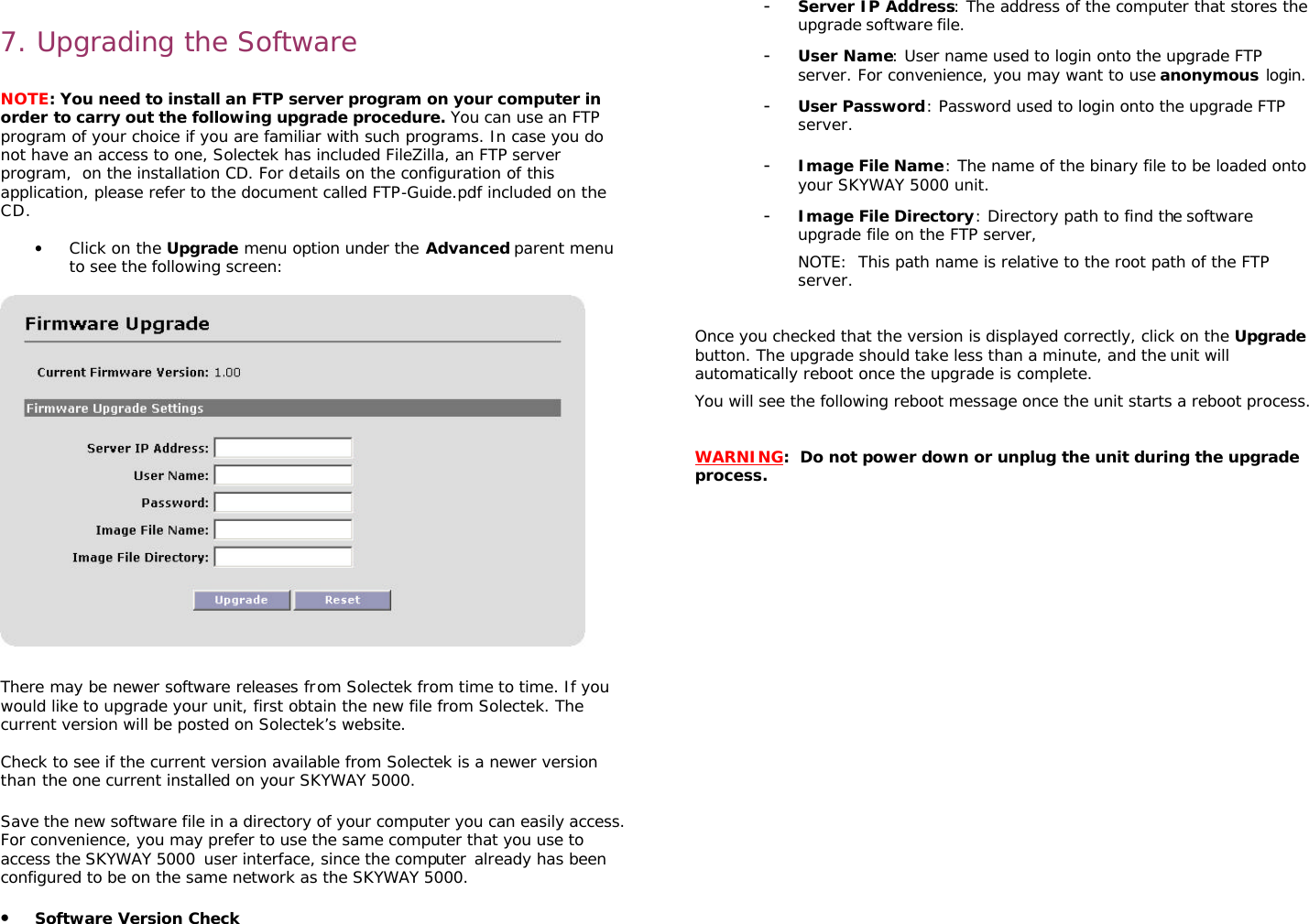                                                                                                                                                       7. Upgrading the Software  NOTE: You need to install an FTP server program on your computer in order to carry out the following upgrade procedure. You can use an FTP program of your choice if you are familiar with such programs. In case you do not have an access to one, Solectek has included FileZilla, an FTP server program,  on the installation CD. For details on the configuration of this application, please refer to the document called FTP-Guide.pdf included on the CD.  • Click on the Upgrade menu option under the Advanced parent menu to see the following screen:    There may be newer software releases from Solectek from time to time. If you would like to upgrade your unit, first obtain the new file from Solectek. The current version will be posted on Solectek’s website.   Check to see if the current version available from Solectek is a newer version than the one current installed on your SKYWAY 5000.  Save the new software file in a directory of your computer you can easily access. For convenience, you may prefer to use the same computer that you use to access the SKYWAY 5000 user interface, since the computer already has been configured to be on the same network as the SKYWAY 5000.  • Software Version Check  - Server IP Address: The address of the computer that stores the upgrade software file.  - User Name: User name used to login onto the upgrade FTP server. For convenience, you may want to use anonymous login.  - User Password: Password used to login onto the upgrade FTP server.  - Image File Name: The name of the binary file to be loaded onto your SKYWAY 5000 unit.  - Image File Directory: Directory path to find the software upgrade file on the FTP server,  NOTE:  This path name is relative to the root path of the FTP server.    Once you checked that the version is displayed correctly, click on the Upgrade button. The upgrade should take less than a minute, and the unit will automatically reboot once the upgrade is complete.  You will see the following reboot message once the unit starts a reboot process.     WARNING:  Do not power down or unplug the unit during the upgrade process.                 