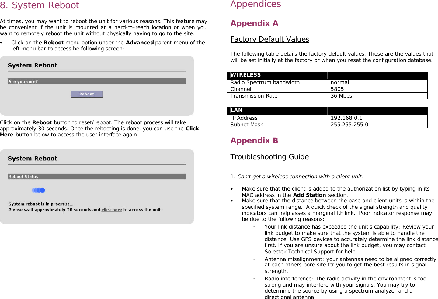                                                                                                                                                       8. System Reboot   At times, you may want to reboot the unit for various reasons. This feature may be convenient if the unit is mounted at a hard-to-reach location or when you want to remotely reboot the unit without physically having to go to the site.  • Click on the Reboot menu option under the Advanced parent menu of the left menu bar to access he following screen:    Click on the Reboot button to reset/reboot. The reboot process will take approximately 30 seconds. Once the rebooting is done, you can use the Click Here button below to access the user interface again.              Appendices  Appendix A  Factory Default Values  The following table details the factory default values. These are the values that will be set initially at the factory or when you reset the configuration database.  WIRELESS  Radio Spectrum bandwidth normal Channel 5805 Transmission Rate 36 Mbps  LAN  IP Address 192.168.0.1 Subnet Mask 255.255.255.0  Appendix B  Troubleshooting Guide   1. Can’t get a wireless connection with a client unit.  • Make sure that the client is added to the authorization list by typing in its MAC address in the Add Station section.  • Make sure that the distance between the base and client units is within the specified system range.  A quick check of the signal strength and quality indicators can help asses a marginal RF link.  Poor indicator response may be due to the following reasons: - Your link distance has exceeded the unit’s capability: Review your link budget to make sure that the system is able to handle the distance. Use GPS devices to accurately determine the link distance first. If you are unsure about the link budget, you may contact Solectek Technical Support for help. - Antenna misalignment: your antennas need to be aligned correctly at each others bore site for you to get the best results in signal strength.  - Radio interference: The radio activity in the environment is too strong and may interfere with your signals. You may try to determine the source by using a spectrum analyzer and a directional antenna.  