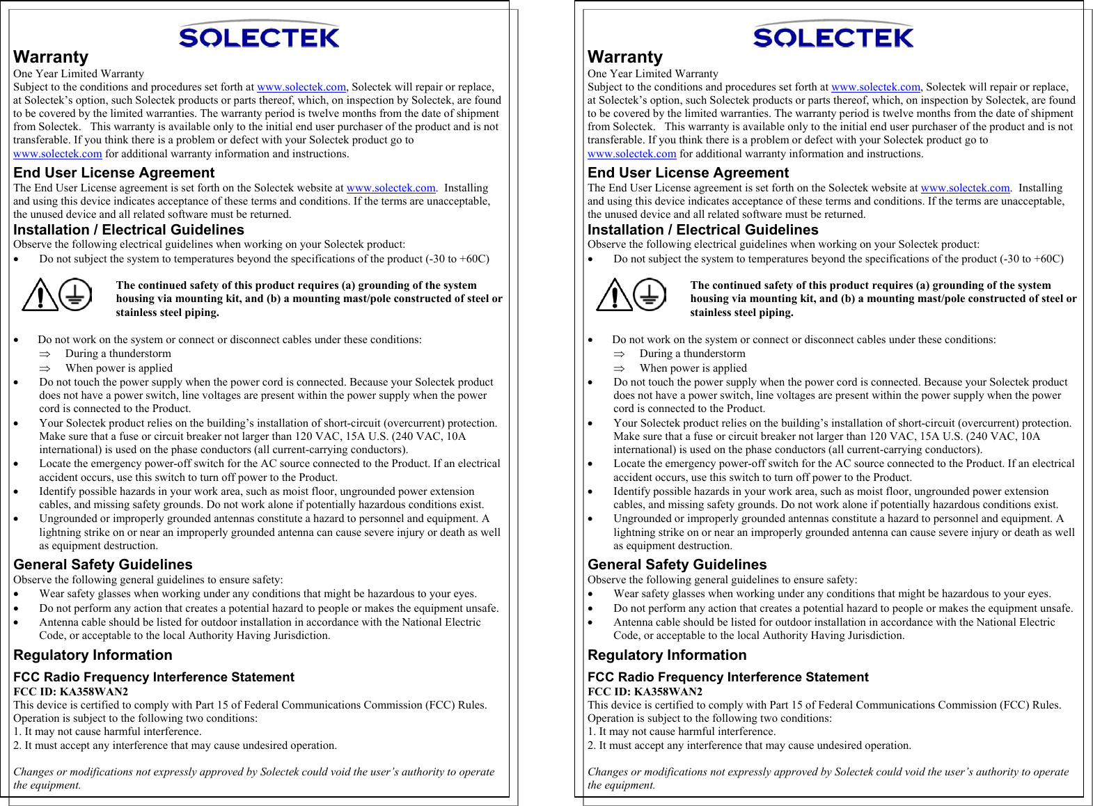  ⇒  Warranty One Year Limited Warranty Subject to the conditions and procedures set forth at www.solectek.com, Solectek will repair or replace, at Solectek’s option, such Solectek products or parts thereof, which, on inspection by Solectek, are found to be covered by the limited warranties. The warranty period is twelve months from the date of shipment from Solectek.   This warranty is available only to the initial end user purchaser of the product and is not transferable. If you think there is a problem or defect with your Solectek product go to www.solectek.com for additional warranty information and instructions. End User License Agreement The End User License agreement is set forth on the Solectek website at www.solectek.com.  Installing and using this device indicates acceptance of these terms and conditions. If the terms are unacceptable, the unused device and all related software must be returned. Installation / Electrical Guidelines Observe the following electrical guidelines when working on your Solectek product: •  Do not subject the system to temperatures beyond the specifications of the product (-30 to +60C)  The continued safety of this product requires (a) grounding of the system  housing via mounting kit, and (b) a mounting mast/pole constructed of steel or stainless steel piping.  •      Do not work on the system or connect or disconnect cables under these conditions: ⇒  During a thunderstorm When power is applied •  Do not touch the power supply when the power cord is connected. Because your Solectek product does not have a power switch, line voltages are present within the power supply when the power cord is connected to the Product. •  Your Solectek product relies on the building’s installation of short-circuit (overcurrent) protection. Make sure that a fuse or circuit breaker not larger than 120 VAC, 15A U.S. (240 VAC, 10A international) is used on the phase conductors (all current-carrying conductors).  •  Locate the emergency power-off switch for the AC source connected to the Product. If an electrical accident occurs, use this switch to turn off power to the Product. •  Identify possible hazards in your work area, such as moist floor, ungrounded power extension cables, and missing safety grounds. Do not work alone if potentially hazardous conditions exist. •  Ungrounded or improperly grounded antennas constitute a hazard to personnel and equipment. A lightning strike on or near an improperly grounded antenna can cause severe injury or death as well as equipment destruction. General Safety Guidelines Observe the following general guidelines to ensure safety: •  Wear safety glasses when working under any conditions that might be hazardous to your eyes. •  Do not perform any action that creates a potential hazard to people or makes the equipment unsafe. •  Antenna cable should be listed for outdoor installation in accordance with the National Electric Code, or acceptable to the local Authority Having Jurisdiction. Regulatory Information  FCC Radio Frequency Interference Statement FCC ID: KA358WAN2 This device is certified to comply with Part 15 of Federal Communications Commission (FCC) Rules. Operation is subject to the following two conditions: 1. It may not cause harmful interference. 2. It must accept any interference that may cause undesired operation.  Changes or modifications not expressly approved by Solectek could void the user’s authority to operate the equipment.     Warranty One Year Limited Warranty Subject to the conditions and procedures set forth at www.solectek.com, Solectek will repair or replace, at Solectek’s option, such Solectek products or parts thereof, which, on inspection by Solectek, are found to be covered by the limited warranties. The warranty period is twelve months from the date of shipment from Solectek.   This warranty is available only to the initial end user purchaser of the product and is not transferable. If you think there is a problem or defect with your Solectek product go to www.solectek.com for additional warranty information and instructions. ⇒ End User License Agreement The End User License agreement is set forth on the Solectek website at www.solectek.com.  Installing and using this device indicates acceptance of these terms and conditions. If the terms are unacceptable, the unused device and all related software must be returned. Installation / Electrical Guidelines Observe the following electrical guidelines when working on your Solectek product: •  Do not subject the system to temperatures beyond the specifications of the product (-30 to +60C)   The continued safety of this product requires (a) grounding of the system  housing via mounting kit, and (b) a mounting mast/pole constructed of steel or stainless steel piping.  •      Do not work on the system or connect or disconnect cables under these conditions: ⇒  During a thunderstorm When power is applied •  Do not touch the power supply when the power cord is connected. Because your Solectek product does not have a power switch, line voltages are present within the power supply when the power cord is connected to the Product. •  Your Solectek product relies on the building’s installation of short-circuit (overcurrent) protection. Make sure that a fuse or circuit breaker not larger than 120 VAC, 15A U.S. (240 VAC, 10A international) is used on the phase conductors (all current-carrying conductors).  •  Locate the emergency power-off switch for the AC source connected to the Product. If an electrical accident occurs, use this switch to turn off power to the Product. •  Identify possible hazards in your work area, such as moist floor, ungrounded power extension cables, and missing safety grounds. Do not work alone if potentially hazardous conditions exist. •  Ungrounded or improperly grounded antennas constitute a hazard to personnel and equipment. A lightning strike on or near an improperly grounded antenna can cause severe injury or death as well as equipment destruction. General Safety Guidelines Observe the following general guidelines to ensure safety: •  Wear safety glasses when working under any conditions that might be hazardous to your eyes. •  Do not perform any action that creates a potential hazard to people or makes the equipment unsafe. •  Antenna cable should be listed for outdoor installation in accordance with the National Electric Code, or acceptable to the local Authority Having Jurisdiction. Regulatory Information  FCC Radio Frequency Interference Statement FCC ID: KA358WAN2 This device is certified to comply with Part 15 of Federal Communications Commission (FCC) Rules. Operation is subject to the following two conditions: 1. It may not cause harmful interference. 2. It must accept any interference that may cause undesired operation.  Changes or modifications not expressly approved by Solectek could void the user’s authority to operate the equipment.  