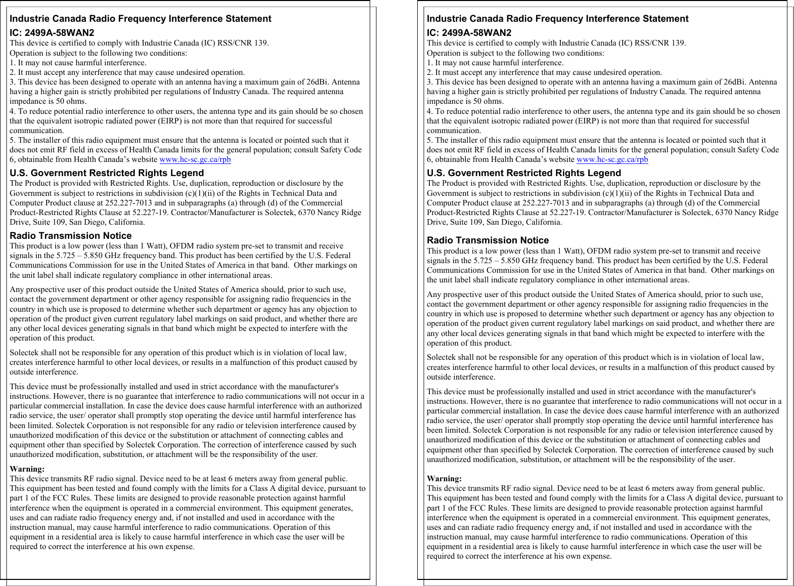   Industrie Canada Radio Frequency Interference Statement IC: 2499A-58WAN2 This device is certified to comply with Industrie Canada (IC) RSS/CNR 139. Operation is subject to the following two conditions: 1. It may not cause harmful interference. 2. It must accept any interference that may cause undesired operation. 3. This device has been designed to operate with an antenna having a maximum gain of 26dBi. Antenna having a higher gain is strictly prohibited per regulations of Industry Canada. The required antenna impedance is 50 ohms.  4. To reduce potential radio interference to other users, the antenna type and its gain should be so chosen that the equivalent isotropic radiated power (EIRP) is not more than that required for successful communication. 5. The installer of this radio equipment must ensure that the antenna is located or pointed such that it does not emit RF field in excess of Health Canada limits for the general population; consult Safety Code 6, obtainable from Health Canada’s website www.hc-sc.gc.ca/rpb U.S. Government Restricted Rights Legend The Product is provided with Restricted Rights. Use, duplication, reproduction or disclosure by the Government is subject to restrictions in subdivision (c)(1)(ii) of the Rights in Technical Data and Computer Product clause at 252.227-7013 and in subparagraphs (a) through (d) of the Commercial Product-Restricted Rights Clause at 52.227-19. Contractor/Manufacturer is Solectek, 6370 Nancy Ridge Drive, Suite 109, San Diego, California. Radio Transmission Notice This product is a low power (less than 1 Watt), OFDM radio system pre-set to transmit and receive signals in the 5.725 – 5.850 GHz frequency band. This product has been certified by the U.S. Federal Communications Commission for use in the United States of America in that band.  Other markings on the unit label shall indicate regulatory compliance in other international areas.  Any prospective user of this product outside the United States of America should, prior to such use, contact the government department or other agency responsible for assigning radio frequencies in the country in which use is proposed to determine whether such department or agency has any objection to operation of the product given current regulatory label markings on said product, and whether there are any other local devices generating signals in that band which might be expected to interfere with the operation of this product.    Solectek shall not be responsible for any operation of this product which is in violation of local law, creates interference harmful to other local devices, or results in a malfunction of this product caused by outside interference.  This device must be professionally installed and used in strict accordance with the manufacturer&apos;s instructions. However, there is no guarantee that interference to radio communications will not occur in a particular commercial installation. In case the device does cause harmful interference with an authorized radio service, the user/ operator shall promptly stop operating the device until harmful interference has been limited. Solectek Corporation is not responsible for any radio or television interference caused by unauthorized modification of this device or the substitution or attachment of connecting cables and equipment other than specified by Solectek Corporation. The correction of interference caused by such unauthorized modification, substitution, or attachment will be the responsibility of the user.  Warning:  This device transmits RF radio signal. Device need to be at least 6 meters away from general public. This equipment has been tested and found comply with the limits for a Class A digital device, pursuant to part 1 of the FCC Rules. These limits are designed to provide reasonable protection against harmful interference when the equipment is operated in a commercial environment. This equipment generates, uses and can radiate radio frequency energy and, if not installed and used in accordance with the instruction manual, may cause harmful interference to radio communications. Operation of this equipment in a residential area is likely to cause harmful interference in which case the user will be required to correct the interference at his own expense.                                                                                                                                                                     Industrie Canada Radio Frequency Interference Statement IC: 2499A-58WAN2 This device is certified to comply with Industrie Canada (IC) RSS/CNR 139. Operation is subject to the following two conditions: 1. It may not cause harmful interference. 2. It must accept any interference that may cause undesired operation. 3. This device has been designed to operate with an antenna having a maximum gain of 26dBi. Antenna having a higher gain is strictly prohibited per regulations of Industry Canada. The required antenna impedance is 50 ohms.  4. To reduce potential radio interference to other users, the antenna type and its gain should be so chosen that the equivalent isotropic radiated power (EIRP) is not more than that required for successful communication. 5. The installer of this radio equipment must ensure that the antenna is located or pointed such that it does not emit RF field in excess of Health Canada limits for the general population; consult Safety Code 6, obtainable from Health Canada’s website www.hc-sc.gc.ca/rpb U.S. Government Restricted Rights Legend The Product is provided with Restricted Rights. Use, duplication, reproduction or disclosure by the Government is subject to restrictions in subdivision (c)(1)(ii) of the Rights in Technical Data and Computer Product clause at 252.227-7013 and in subparagraphs (a) through (d) of the Commercial Product-Restricted Rights Clause at 52.227-19. Contractor/Manufacturer is Solectek, 6370 Nancy Ridge Drive, Suite 109, San Diego, California.  Radio Transmission Notice This product is a low power (less than 1 Watt), OFDM radio system pre-set to transmit and receive signals in the 5.725 – 5.850 GHz frequency band. This product has been certified by the U.S. Federal Communications Commission for use in the United States of America in that band.  Other markings on the unit label shall indicate regulatory compliance in other international areas.  Any prospective user of this product outside the United States of America should, prior to such use, contact the government department or other agency responsible for assigning radio frequencies in the country in which use is proposed to determine whether such department or agency has any objection to operation of the product given current regulatory label markings on said product, and whether there are any other local devices generating signals in that band which might be expected to interfere with the operation of this product.    Solectek shall not be responsible for any operation of this product which is in violation of local law, creates interference harmful to other local devices, or results in a malfunction of this product caused by outside interference.  This device must be professionally installed and used in strict accordance with the manufacturer&apos;s instructions. However, there is no guarantee that interference to radio communications will not occur in a particular commercial installation. In case the device does cause harmful interference with an authorized radio service, the user/ operator shall promptly stop operating the device until harmful interference has been limited. Solectek Corporation is not responsible for any radio or television interference caused by unauthorized modification of this device or the substitution or attachment of connecting cables and equipment other than specified by Solectek Corporation. The correction of interference caused by such unauthorized modification, substitution, or attachment will be the responsibility of the user.  Warning:  This device transmits RF radio signal. Device need to be at least 6 meters away from general public. This equipment has been tested and found comply with the limits for a Class A digital device, pursuant to part 1 of the FCC Rules. These limits are designed to provide reasonable protection against harmful interference when the equipment is operated in a commercial environment. This equipment generates, uses and can radiate radio frequency energy and, if not installed and used in accordance with the instruction manual, may cause harmful interference to radio communications. Operation of this equipment in a residential area is likely to cause harmful interference in which case the user will be required to correct the interference at his own expense. 