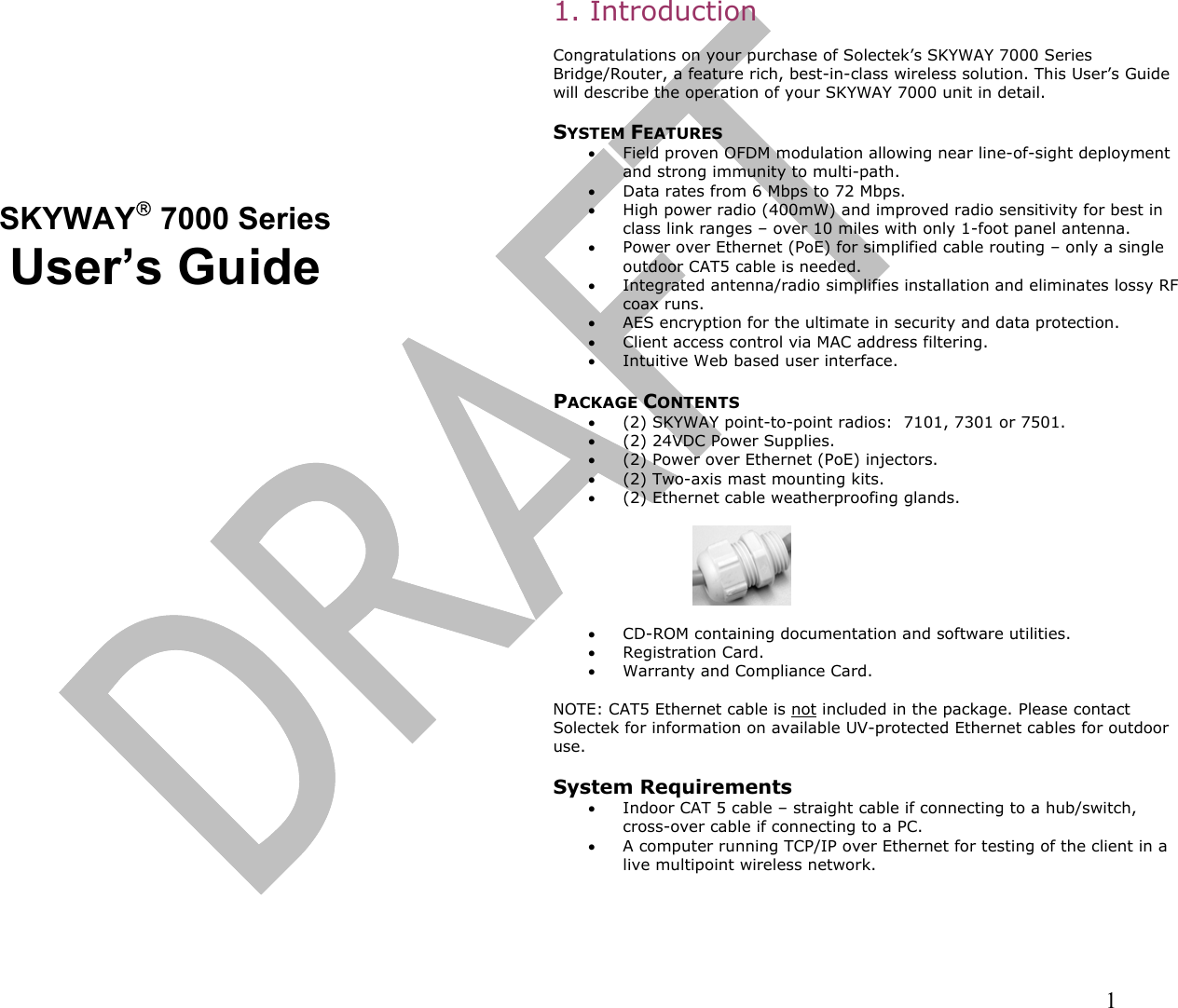                                                                                                                                                                1        SKYWAY 7000 Series User’s Guide   1. Introduction  Congratulations on your purchase of Solectek’s SKYWAY 7000 Series Bridge/Router, a feature rich, best-in-class wireless solution. This User’s Guide will describe the operation of your SKYWAY 7000 unit in detail.   SYSTEM FEATURES •  Field proven OFDM modulation allowing near line-of-sight deployment and strong immunity to multi-path. •  Data rates from 6 Mbps to 72 Mbps.   •  High power radio (400mW) and improved radio sensitivity for best in class link ranges – over 10 miles with only 1-foot panel antenna. •  Power over Ethernet (PoE) for simplified cable routing – only a single outdoor CAT5 cable is needed. •  Integrated antenna/radio simplifies installation and eliminates lossy RF coax runs. •  AES encryption for the ultimate in security and data protection. •  Client access control via MAC address filtering. •  Intuitive Web based user interface.  PACKAGE CONTENTS •  (2) SKYWAY point-to-point radios:  7101, 7301 or 7501. •  (2) 24VDC Power Supplies. •  (2) Power over Ethernet (PoE) injectors.  •  (2) Two-axis mast mounting kits. •  (2) Ethernet cable weatherproofing glands.    •  CD-ROM containing documentation and software utilities. •  Registration Card. •  Warranty and Compliance Card.  NOTE: CAT5 Ethernet cable is not included in the package. Please contact Solectek for information on available UV-protected Ethernet cables for outdoor use.  System Requirements •  Indoor CAT 5 cable – straight cable if connecting to a hub/switch, cross-over cable if connecting to a PC. •  A computer running TCP/IP over Ethernet for testing of the client in a live multipoint wireless network.  