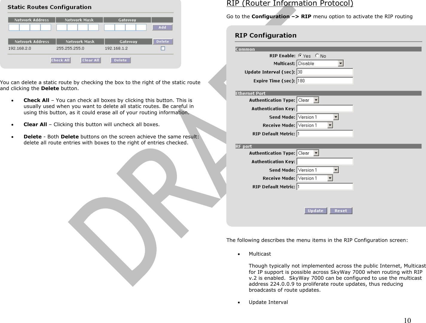                                                                                                                                                                10   You can delete a static route by checking the box to the right of the static route and clicking the Delete button.   •  Check All – You can check all boxes by clicking this button. This is usually used when you want to delete all static routes. Be careful in using this button, as it could erase all of your routing information.  •  Clear All – Clicking this button will uncheck all boxes.  •  Delete - Both Delete buttons on the screen achieve the same result: delete all route entries with boxes to the right of entries checked. RIP (Router Information Protocol)  Go to the Configuration –&gt; RIP menu option to activate the RIP routing    The following describes the menu items in the RIP Configuration screen:  •  Multicast  Though typically not implemented across the public Internet, Multicast for IP support is possible across SkyWay 7000 when routing with RIP v.2 is enabled.  SkyWay 7000 can be configured to use the multicast address 224.0.0.9 to proliferate route updates, thus reducing broadcasts of route updates.  •  Update Interval 