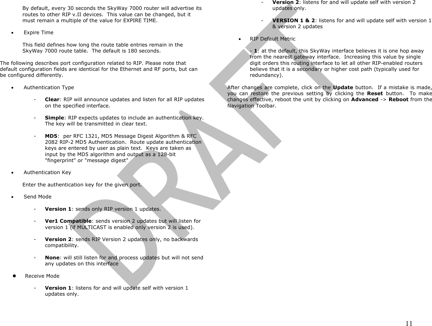                                                                                                                                                                11  By default, every 30 seconds the SkyWay 7000 router will advertise its routes to other RIP v.II devices.  This value can be changed, but it must remain a multiple of the value for EXPIRE TIME.  •  Expire Time  This field defines how long the route table entries remain in the SkyWay 7000 route table.  The default is 180 seconds.  The following describes port configuration related to RIP. Please note that default configuration fields are identical for the Ethernet and RF ports, but can be configured differently.  •  Authentication Type  -  Clear: RIP will announce updates and listen for all RIP updates on the specified interface.  -  Simple: RIP expects updates to include an authentication key.  The key will be transmitted in clear text.  -  MD5:  per RFC 1321, MD5 Message Digest Algorithm &amp; RFC 2082 RIP-2 MD5 Authentication.  Route update authentication keys are entered by user as plain text.  Keys are taken as input by the MD5 algorithm and output as a 128-bit &quot;fingerprint&quot; or &quot;message digest&quot;  •  Authentication Key  Enter the authentication key for the given port.  •  Send Mode  -  Version 1: sends only RIP version 1 updates.  -  Ver1 Compatible: sends version 2 updates but will listen for version 1 (if MULTICAST is enabled only version 2 is used).  -  Version 2: sends RIP Version 2 updates only, no backwards compatibility.  -  None: will still listen for and process updates but will not send any updates on this interface    Receive Mode  -  Version 1: listens for and will update self with version 1 updates only.  -  Version 2: listens for and will update self with version 2 updates only.  -  VERSION 1 &amp; 2: listens for and will update self with version 1 &amp; version 2 updates  •  RIP Default Metric  - 1: at the default, this SkyWay interface believes it is one hop away from the nearest gateway interface.  Increasing this value by single digit orders this routing interface to let all other RIP-enabled routers believe that it is a secondary or higher cost path (typically used for redundancy).  After changes are complete, click on the Update button.  If a mistake is made, you can restore the previous setting by clicking the Reset  button.  To make changes effective, reboot the unit by clicking on Advanced -&gt; Reboot from the Navigation Toolbar. 