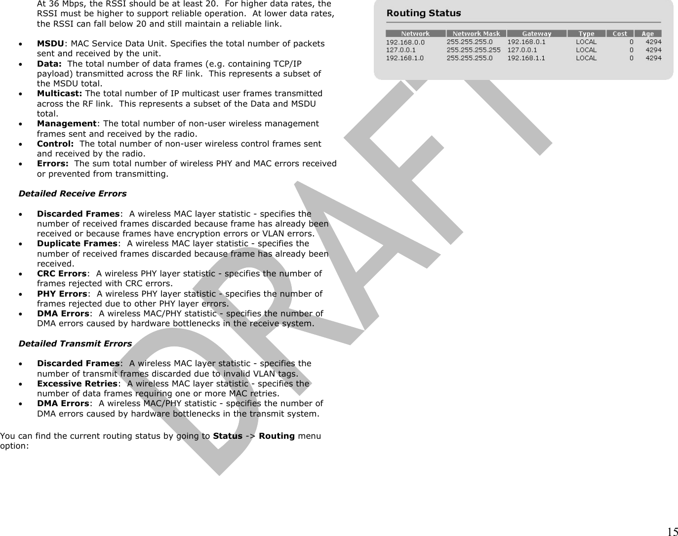                                                                                                                                                                15 At 36 Mbps, the RSSI should be at least 20.  For higher data rates, the RSSI must be higher to support reliable operation.  At lower data rates, the RSSI can fall below 20 and still maintain a reliable link.  •  MSDU: MAC Service Data Unit. Specifies the total number of packets sent and received by the unit. •  Data:  The total number of data frames (e.g. containing TCP/IP payload) transmitted across the RF link.  This represents a subset of the MSDU total. •  Multicast: The total number of IP multicast user frames transmitted across the RF link.  This represents a subset of the Data and MSDU total. •  Management: The total number of non-user wireless management frames sent and received by the radio. •  Control:  The total number of non-user wireless control frames sent and received by the radio. •  Errors:  The sum total number of wireless PHY and MAC errors received or prevented from transmitting.    Detailed Receive Errors  •  Discarded Frames:  A wireless MAC layer statistic - specifies the number of received frames discarded because frame has already been received or because frames have encryption errors or VLAN errors. •  Duplicate Frames:  A wireless MAC layer statistic - specifies the number of received frames discarded because frame has already been received.   •  CRC Errors:  A wireless PHY layer statistic - specifies the number of frames rejected with CRC errors. •  PHY Errors:  A wireless PHY layer statistic - specifies the number of frames rejected due to other PHY layer errors.  •  DMA Errors:  A wireless MAC/PHY statistic - specifies the number of DMA errors caused by hardware bottlenecks in the receive system.  Detailed Transmit Errors  •  Discarded Frames:  A wireless MAC layer statistic - specifies the number of transmit frames discarded due to invalid VLAN tags.  •  Excessive Retries:  A wireless MAC layer statistic - specifies the number of data frames requiring one or more MAC retries.   •  DMA Errors:  A wireless MAC/PHY statistic - specifies the number of DMA errors caused by hardware bottlenecks in the transmit system.  You can find the current routing status by going to Status -&gt; Routing menu option:  