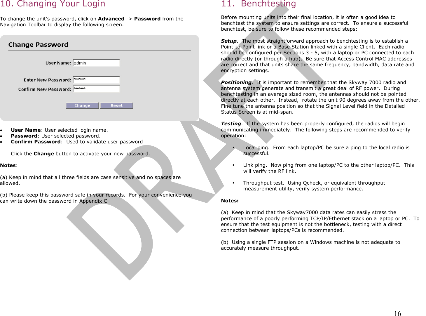                                                                                                                                                                16 10. Changing Your Login   To change the unit’s password, click on Advanced -&gt; Password from the Navigation Toolbar to display the following screen.    •  User Name: User selected login name.  •  Password: User selected password.   •  Confirm Password:  Used to validate user password   Click the Change button to activate your new password.    Notes:   (a) Keep in mind that all three fields are case sensitive and no spaces are allowed.  (b) Please keep this password safe in your records.  For your convenience you can write down the password in Appendix C.            11.  Benchtesting  Before mounting units into their final location, it is often a good idea to benchtest the system to ensure settings are correct.  To ensure a successful benchtest, be sure to follow these recommended steps:  Setup.  The most straightforward approach to benchtesting is to establish a Point-to-Point link or a Base Station linked with a single Client.  Each radio should be configured per Sections 3 - 5, with a laptop or PC connected to each radio directly (or through a hub).  Be sure that Access Control MAC addresses are correct and that units share the same frequency, bandwidth, data rate and encryption settings.  Positioning.  It is important to remember that the Skyway 7000 radio and antenna system generate and transmit a great deal of RF power.  During benchtesting in an average sized room, the antennas should not be pointed directly at each other.  Instead,  rotate the unit 90 degrees away from the other.  Fine tune the antenna position so that the Signal Level field in the Detailed Status Screen is at mid-span.    Testing.  If the system has been properly configured, the radios will begin communicating immediately.  The following steps are recommended to verify operation:    Local ping.  From each laptop/PC be sure a ping to the local radio is successful.    Link ping.  Now ping from one laptop/PC to the other laptop/PC.  This will verify the RF link.    Throughput test.  Using Qcheck, or equivalent throughput measurement utility, verify system performance.   Notes:  (a)  Keep in mind that the Skyway7000 data rates can easily stress the performance of a poorly performing TCP/IP/Ethernet stack on a laptop or PC.  To ensure that the test equipment is not the bottleneck, testing with a direct connection between laptops/PCs is recommended.    (b)  Using a single FTP session on a Windows machine is not adequate to accurately measure throughput. 