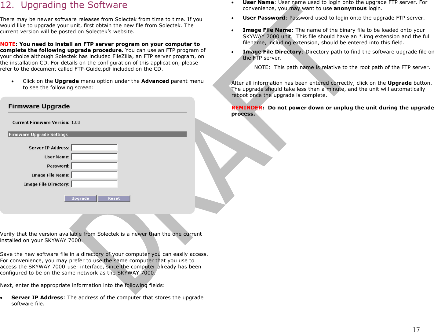                                                                                                                                                                17 12.  Upgrading the Software  There may be newer software releases from Solectek from time to time. If you would like to upgrade your unit, first obtain the new file from Solectek. The current version will be posted on Solectek’s website.   NOTE: You need to install an FTP server program on your computer to complete the following upgrade procedure. You can use an FTP program of your choice although Solectek has included FileZilla, an FTP server program, on the installation CD. For details on the configuration of this application, please refer to the document called FTP-Guide.pdf included on the CD.  •  Click on the Upgrade menu option under the Advanced parent menu to see the following screen:     Verify that the version available from Solectek is a newer than the one current installed on your SKYWAY 7000.  Save the new software file in a directory of your computer you can easily access. For convenience, you may prefer to use the same computer that you use to access the SKYWAY 7000 user interface, since the computer already has been configured to be on the same network as the SKYWAY 7000.  Next, enter the appropriate information into the following fields:  •  Server IP Address: The address of the computer that stores the upgrade software file.  •  User Name: User name used to login onto the upgrade FTP server. For convenience, you may want to use anonymous login.  •  User Password: Password used to login onto the upgrade FTP server.  •  Image File Name: The name of the binary file to be loaded onto your SKYWAY 7000 unit.  This file should have an *.img extension and the full filename, including extension, should be entered into this field.  •  Image File Directory: Directory path to find the software upgrade file on the FTP server.  NOTE:  This path name is relative to the root path of the FTP server.   After all information has been entered correctly, click on the Upgrade button. The upgrade should take less than a minute, and the unit will automatically reboot once the upgrade is complete.   REMINDER:  Do not power down or unplug the unit during the upgrade process.      