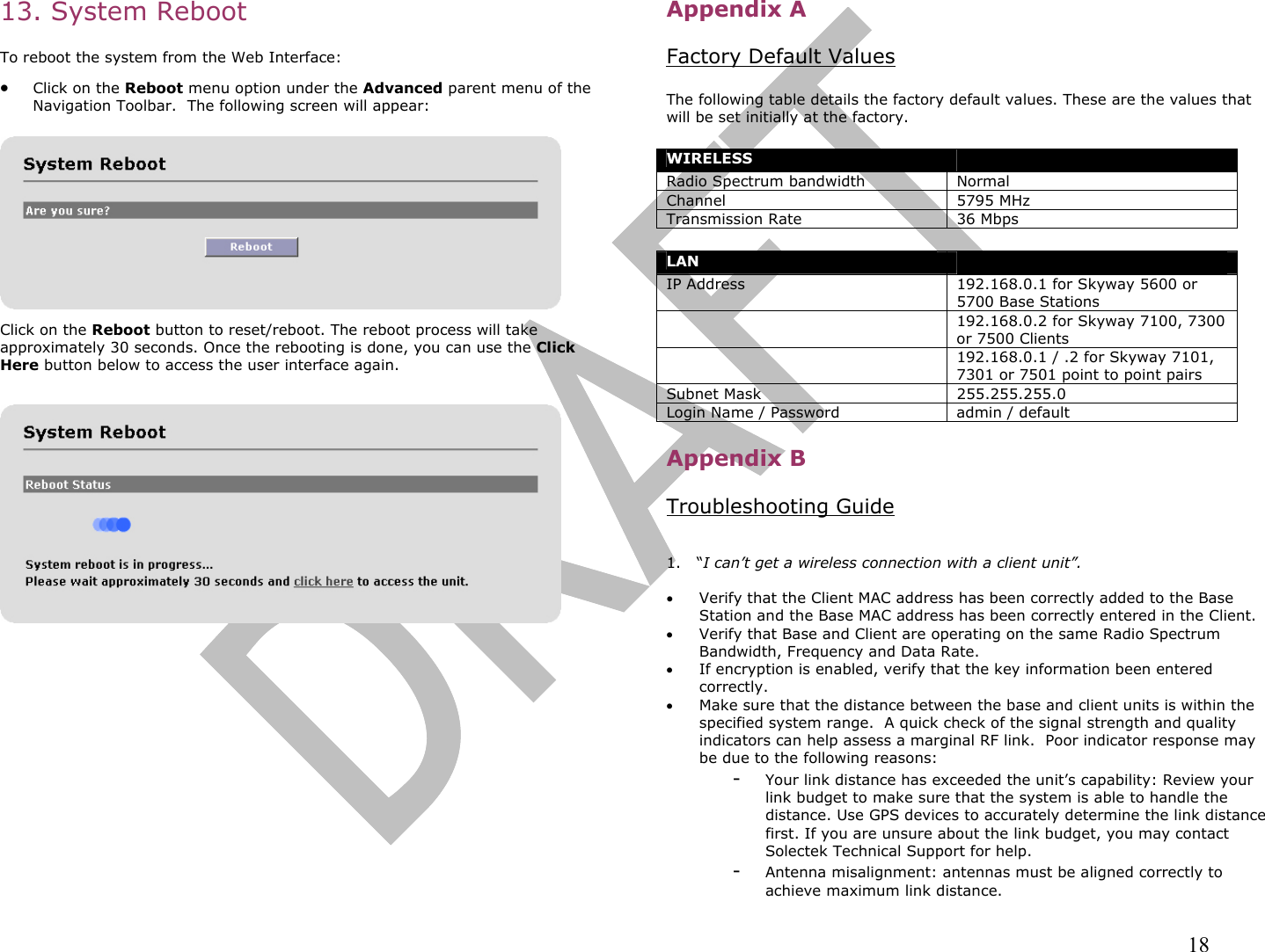                                                                                                                                                                18 13. System Reboot   To reboot the system from the Web Interface:  •  Click on the Reboot menu option under the Advanced parent menu of the Navigation Toolbar.  The following screen will appear:      Click on the Reboot button to reset/reboot. The reboot process will take approximately 30 seconds. Once the rebooting is done, you can use the Click Here button below to access the user interface again.              Appendix A  Factory Default Values  The following table details the factory default values. These are the values that will be set initially at the factory.  WIRELESS  Radio Spectrum bandwidth Normal Channel 5795 MHz Transmission Rate 36 Mbps  LAN  IP Address 192.168.0.1 for Skyway 5600 or 5700 Base Stations   192.168.0.2 for Skyway 7100, 7300 or 7500 Clients   192.168.0.1 / .2 for Skyway 7101, 7301 or 7501 point to point pairs Subnet Mask  255.255.255.0 Login Name / Password  admin / default  Appendix B  Troubleshooting Guide   1.   “I can’t get a wireless connection with a client unit”.  •  Verify that the Client MAC address has been correctly added to the Base Station and the Base MAC address has been correctly entered in the Client.  •  Verify that Base and Client are operating on the same Radio Spectrum Bandwidth, Frequency and Data Rate. •  If encryption is enabled, verify that the key information been entered correctly. •  Make sure that the distance between the base and client units is within the specified system range.  A quick check of the signal strength and quality indicators can help assess a marginal RF link.  Poor indicator response may be due to the following reasons: -  Your link distance has exceeded the unit’s capability: Review your link budget to make sure that the system is able to handle the distance. Use GPS devices to accurately determine the link distance first. If you are unsure about the link budget, you may contact Solectek Technical Support for help. -  Antenna misalignment: antennas must be aligned correctly to achieve maximum link distance. 