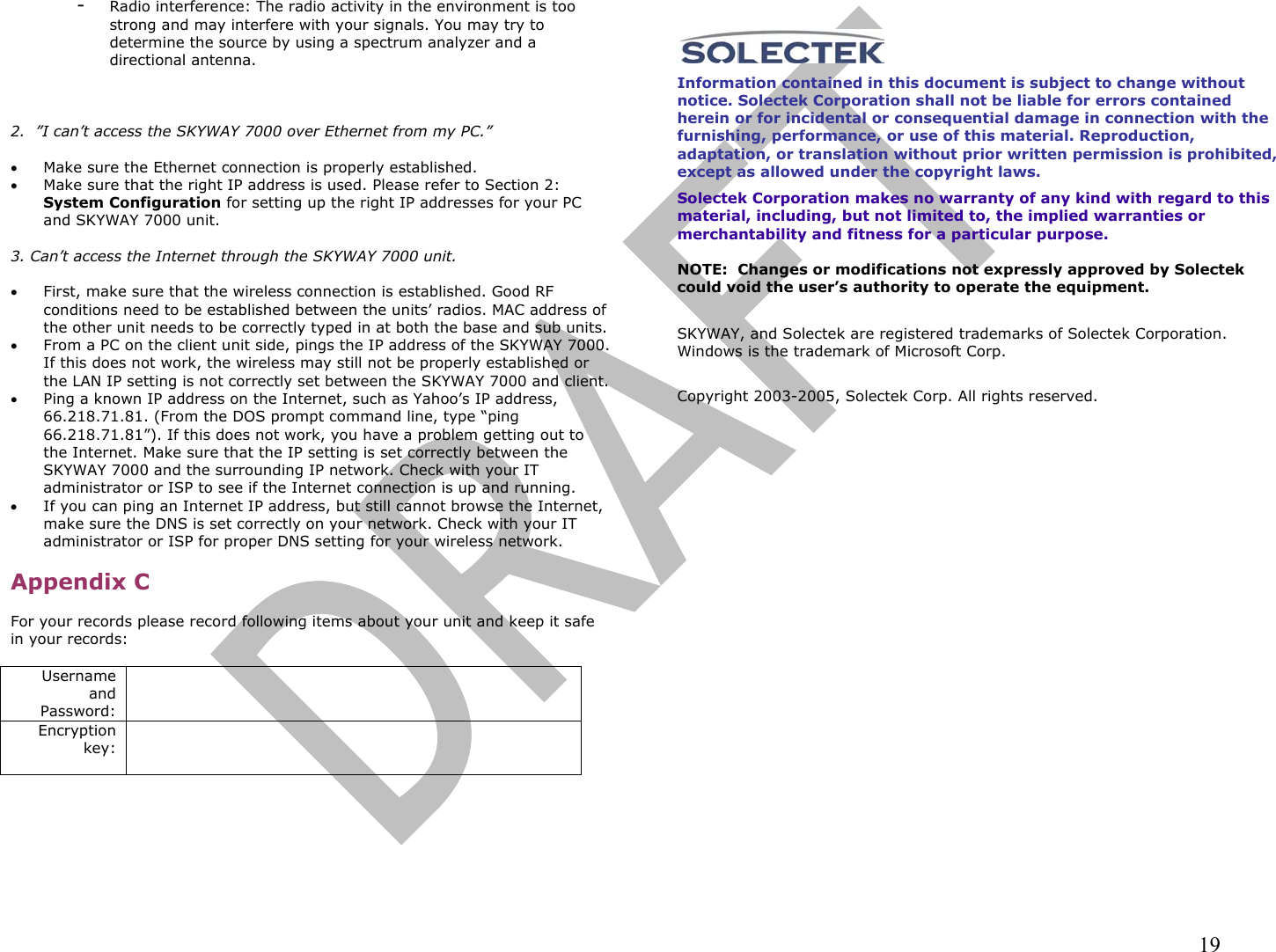                                                                                                                                                                19 -  Radio interference: The radio activity in the environment is too strong and may interfere with your signals. You may try to determine the source by using a spectrum analyzer and a directional antenna.      2.  ”I can’t access the SKYWAY 7000 over Ethernet from my PC.”  •  Make sure the Ethernet connection is properly established.  •  Make sure that the right IP address is used. Please refer to Section 2: System Configuration for setting up the right IP addresses for your PC and SKYWAY 7000 unit.  3. Can’t access the Internet through the SKYWAY 7000 unit.  •  First, make sure that the wireless connection is established. Good RF conditions need to be established between the units’ radios. MAC address of the other unit needs to be correctly typed in at both the base and sub units. •  From a PC on the client unit side, pings the IP address of the SKYWAY 7000. If this does not work, the wireless may still not be properly established or the LAN IP setting is not correctly set between the SKYWAY 7000 and client. •  Ping a known IP address on the Internet, such as Yahoo’s IP address, 66.218.71.81. (From the DOS prompt command line, type “ping 66.218.71.81”). If this does not work, you have a problem getting out to the Internet. Make sure that the IP setting is set correctly between the SKYWAY 7000 and the surrounding IP network. Check with your IT administrator or ISP to see if the Internet connection is up and running. •  If you can ping an Internet IP address, but still cannot browse the Internet, make sure the DNS is set correctly on your network. Check with your IT administrator or ISP for proper DNS setting for your wireless network.  Appendix C  For your records please record following items about your unit and keep it safe in your records:  Username and Password:    Encryption key:         Information contained in this document is subject to change without notice. Solectek Corporation shall not be liable for errors contained herein or for incidental or consequential damage in connection with the furnishing, performance, or use of this material. Reproduction, adaptation, or translation without prior written permission is prohibited, except as allowed under the copyright laws.  Solectek Corporation makes no warranty of any kind with regard to this material, including, but not limited to, the implied warranties or merchantability and fitness for a particular purpose.  NOTE:  Changes or modifications not expressly approved by Solectek could void the user’s authority to operate the equipment.   SKYWAY, and Solectek are registered trademarks of Solectek Corporation. Windows is the trademark of Microsoft Corp.    Copyright 2003-2005, Solectek Corp. All rights reserved.   