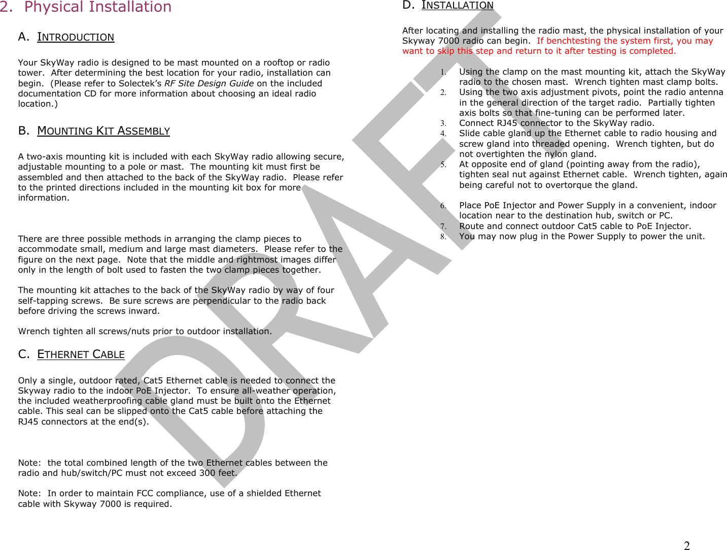                                                                                                                                                                2 2.  Physical Installation  A. INTRODUCTION  Your SkyWay radio is designed to be mast mounted on a rooftop or radio tower.  After determining the best location for your radio, installation can begin.  (Please refer to Solectek’s RF Site Design Guide on the included documentation CD for more information about choosing an ideal radio location.)    B. MOUNTING KIT ASSEMBLY  A two-axis mounting kit is included with each SkyWay radio allowing secure, adjustable mounting to a pole or mast.  The mounting kit must first be assembled and then attached to the back of the SkyWay radio.  Please refer to the printed directions included in the mounting kit box for more information.      There are three possible methods in arranging the clamp pieces to accommodate small, medium and large mast diameters.  Please refer to the figure on the next page.  Note that the middle and rightmost images differ only in the length of bolt used to fasten the two clamp pieces together.  The mounting kit attaches to the back of the SkyWay radio by way of four self-tapping screws.  Be sure screws are perpendicular to the radio back before driving the screws inward.  Wrench tighten all screws/nuts prior to outdoor installation.  C. ETHERNET CABLE   Only a single, outdoor rated, Cat5 Ethernet cable is needed to connect the Skyway radio to the indoor PoE Injector.  To ensure all-weather operation, the included weatherproofing cable gland must be built onto the Ethernet cable. This seal can be slipped onto the Cat5 cable before attaching the RJ45 connectors at the end(s).      Note:  the total combined length of the two Ethernet cables between the radio and hub/switch/PC must not exceed 300 feet.    Note:  In order to maintain FCC compliance, use of a shielded Ethernet cable with Skyway 7000 is required.  D. INSTALLATION  After locating and installing the radio mast, the physical installation of your Skyway 7000 radio can begin.  If benchtesting the system first, you may want to skip this step and return to it after testing is completed.  1.  Using the clamp on the mast mounting kit, attach the SkyWay radio to the chosen mast.  Wrench tighten mast clamp bolts.   2.  Using the two axis adjustment pivots, point the radio antenna in the general direction of the target radio.  Partially tighten axis bolts so that fine-tuning can be performed later. 3.  Connect RJ45 connector to the SkyWay radio. 4.  Slide cable gland up the Ethernet cable to radio housing and screw gland into threaded opening.  Wrench tighten, but do not overtighten the nylon gland. 5.  At opposite end of gland (pointing away from the radio), tighten seal nut against Ethernet cable.  Wrench tighten, again being careful not to overtorque the gland.  6.  Place PoE Injector and Power Supply in a convenient, indoor location near to the destination hub, switch or PC. 7.  Route and connect outdoor Cat5 cable to PoE Injector.  8.  You may now plug in the Power Supply to power the unit. 