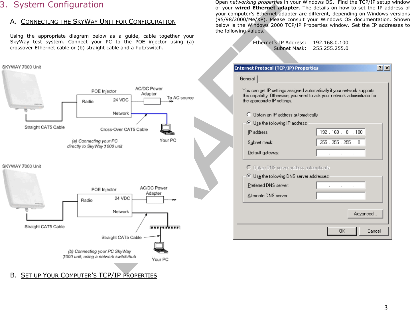                                                                                                                                                                3 3.  System Configuration   A. CONNECTING THE SKYWAY UNIT FOR CONFIGURATION  Using the appropriate diagram below as a guide, cable together your SkyWay test system. Connect your PC to the POE injector using (a) crossover Ethernet cable or (b) straight cable and a hub/switch.     B. SET UP YOUR COMPUTER’S TCP/IP PROPERTIES  Open networking properties in your Windows OS.  Find the TCP/IP setup window of your wired Ethernet adapter. The details on how to set the IP address of your computer’s Ethernet adapter are different, depending on Windows versions (95/98/2000/Me/XP). Please consult your Windows OS documentation. Shown below is the Windows 2000 TCP/IP Properties window. Set the IP addresses to the following values.  Ethernet’s IP Address:  192.168.0.100 Subnet Mask:  255.255.255.0            