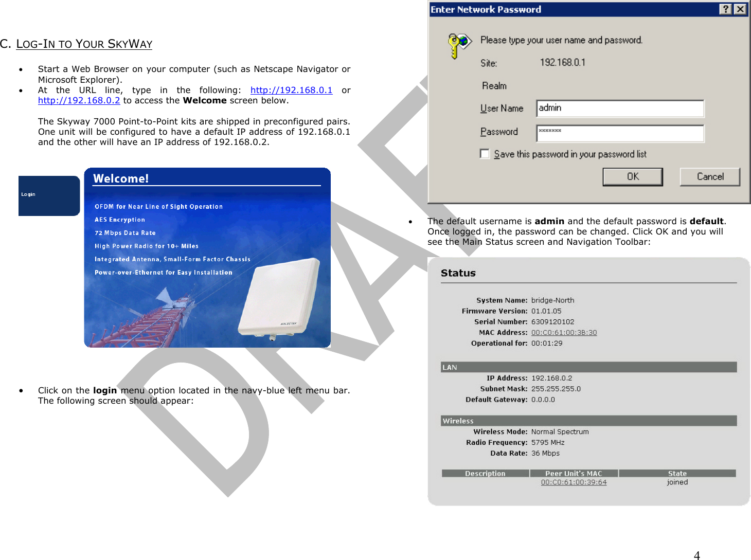                                                                                                                                                                4    C. LOG-IN TO YOUR SKYWAY   •  Start a Web Browser on your computer (such as Netscape Navigator or Microsoft Explorer). •  At the URL line, type in the following: http://192.168.0.1 or http://192.168.0.2 to access the Welcome screen below.  The Skyway 7000 Point-to-Point kits are shipped in preconfigured pairs.  One unit will be configured to have a default IP address of 192.168.0.1 and the other will have an IP address of 192.168.0.2.       •  Click on the login menu option located in the navy-blue left menu bar.  The following screen should appear:    •  The default username is admin and the default password is default.  Once logged in, the password can be changed. Click OK and you will see the Main Status screen and Navigation Toolbar:    