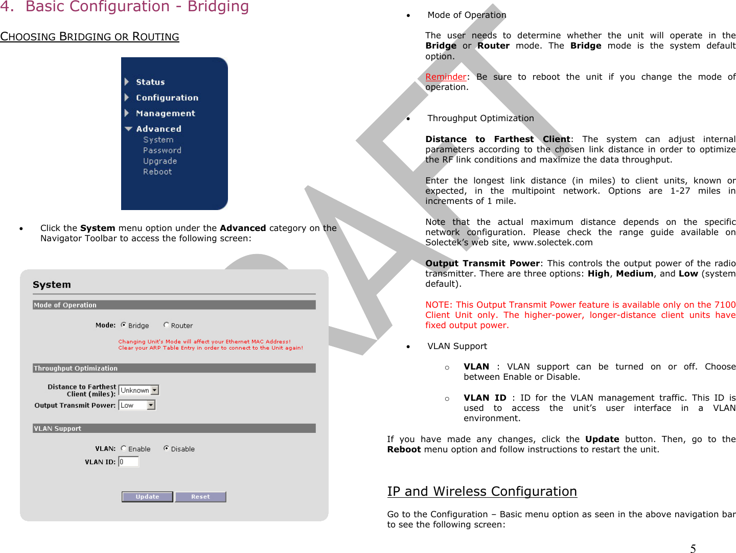                                                                                                                                                                5 4.  Basic Configuration - Bridging  CHOOSING BRIDGING OR ROUTING    •  Click the System menu option under the Advanced category on the Navigator Toolbar to access the following screen:      •  Mode of Operation  The user needs to determine whether the unit will operate in the Bridge or Router mode. The Bridge mode is the system default option.  Reminder: Be sure to reboot the unit if you change the mode of operation.   •  Throughput Optimization  Distance to Farthest Client: The system can adjust internal parameters according to the chosen link distance in order to optimize the RF link conditions and maximize the data throughput.   Enter the longest link distance (in miles) to client units, known or expected, in the multipoint network. Options are 1-27 miles in increments of 1 mile.  Note that the actual maximum distance depends on the specific network configuration. Please check the range guide available on Solectek’s web site, www.solectek.com  Output Transmit Power: This controls the output power of the radio transmitter. There are three options: High, Medium, and Low (system default).   NOTE: This Output Transmit Power feature is available only on the 7100 Client Unit only. The higher-power, longer-distance client units have fixed output power.  •  VLAN Support  o  VLAN : VLAN support can be turned on or off. Choose between Enable or Disable.  o  VLAN ID : ID for the VLAN management traffic. This ID is used to access the unit’s user interface in a VLAN environment.  If you have made any changes, click the Update button. Then, go to the Reboot menu option and follow instructions to restart the unit.   IP and Wireless Configuration  Go to the Configuration – Basic menu option as seen in the above navigation bar to see the following screen: 