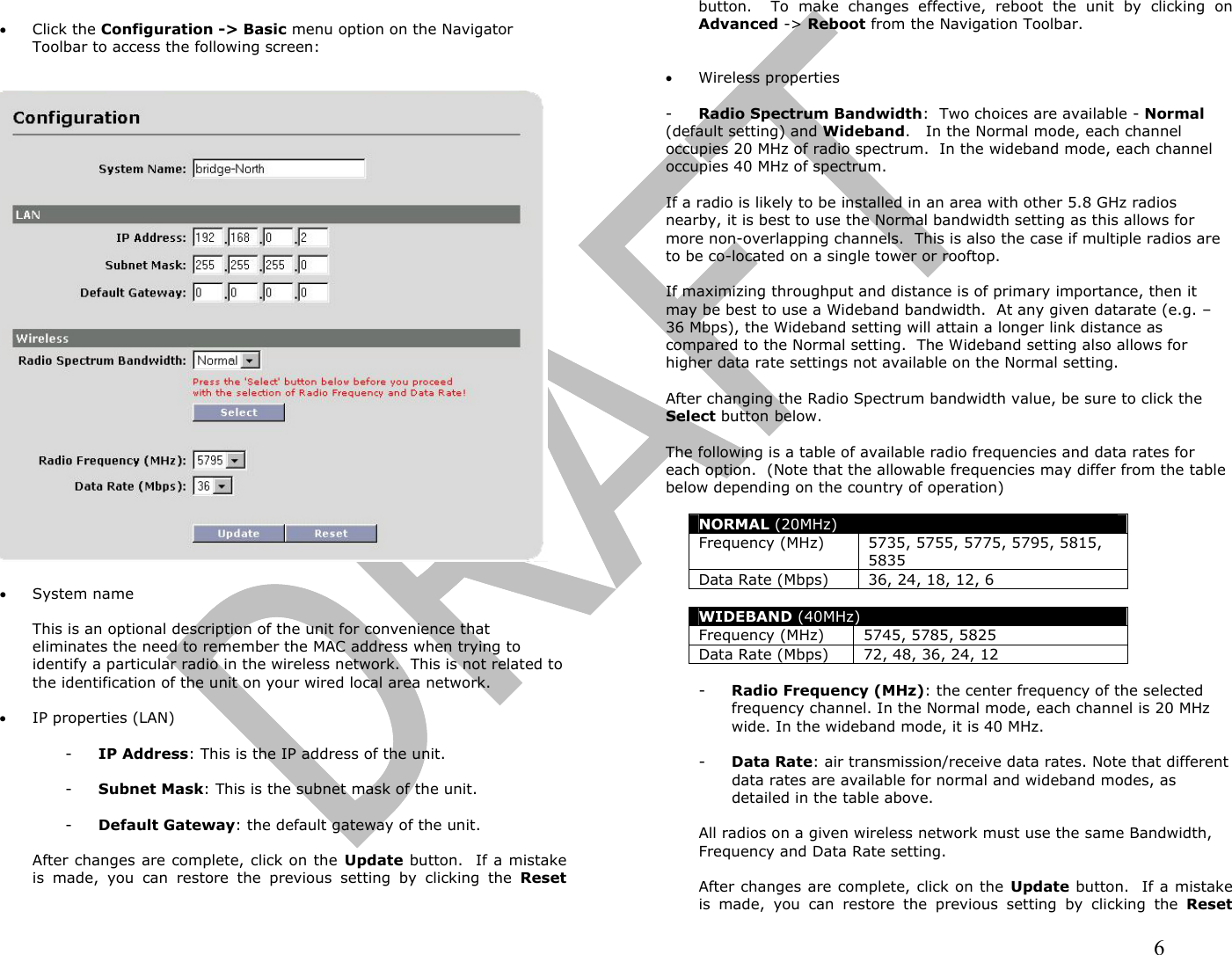                                                                                                                                                                6  •  Click the Configuration -&gt; Basic menu option on the Navigator Toolbar to access the following screen:     •  System name  This is an optional description of the unit for convenience that eliminates the need to remember the MAC address when trying to identify a particular radio in the wireless network.  This is not related to the identification of the unit on your wired local area network.  •  IP properties (LAN)   -  IP Address: This is the IP address of the unit.  -  Subnet Mask: This is the subnet mask of the unit.  -  Default Gateway: the default gateway of the unit.  After changes are complete, click on the Update button.  If a mistake is made, you can restore the previous setting by clicking the Reset button.  To make changes effective, reboot the unit by clicking on Advanced -&gt; Reboot from the Navigation Toolbar.   •  Wireless properties  -  Radio Spectrum Bandwidth:  Two choices are available - Normal  (default setting) and Wideband.   In the Normal mode, each channel occupies 20 MHz of radio spectrum.  In the wideband mode, each channel occupies 40 MHz of spectrum.    If a radio is likely to be installed in an area with other 5.8 GHz radios nearby, it is best to use the Normal bandwidth setting as this allows for more non-overlapping channels.  This is also the case if multiple radios are to be co-located on a single tower or rooftop.  If maximizing throughput and distance is of primary importance, then it may be best to use a Wideband bandwidth.  At any given datarate (e.g. – 36 Mbps), the Wideband setting will attain a longer link distance as compared to the Normal setting.  The Wideband setting also allows for higher data rate settings not available on the Normal setting.  After changing the Radio Spectrum bandwidth value, be sure to click the Select button below.    The following is a table of available radio frequencies and data rates for each option.  (Note that the allowable frequencies may differ from the table below depending on the country of operation)  NORMAL (20MHz) Frequency (MHz)  5735, 5755, 5775, 5795, 5815, 5835 Data Rate (Mbps) 36, 24, 18, 12, 6  WIDEBAND (40MHz) Frequency (MHz) 5745, 5785, 5825 Data Rate (Mbps) 72, 48, 36, 24, 12  -  Radio Frequency (MHz): the center frequency of the selected frequency channel. In the Normal mode, each channel is 20 MHz wide. In the wideband mode, it is 40 MHz.  -  Data Rate: air transmission/receive data rates. Note that different data rates are available for normal and wideband modes, as detailed in the table above.    All radios on a given wireless network must use the same Bandwidth, Frequency and Data Rate setting.  After changes are complete, click on the Update button.  If a mistake is made, you can restore the previous setting by clicking the Reset 