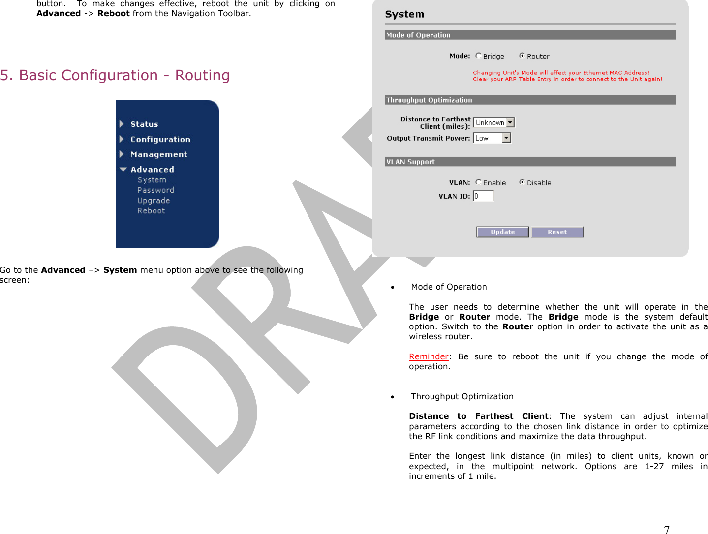                                                                                                                                                                7 button.  To make changes effective, reboot the unit by clicking on Advanced -&gt; Reboot from the Navigation Toolbar.     5. Basic Configuration - Routing    Go to the Advanced –&gt; System menu option above to see the following screen:     •  Mode of Operation  The user needs to determine whether the unit will operate in the Bridge or Router mode. The Bridge mode is the system default option. Switch to the Router option in order to activate the unit as a wireless router.   Reminder: Be sure to reboot the unit if you change the mode of operation.   •  Throughput Optimization  Distance to Farthest Client: The system can adjust internal parameters according to the chosen link distance in order to optimize the RF link conditions and maximize the data throughput.  Enter the longest link distance (in miles) to client units, known or expected, in the multipoint network. Options are 1-27 miles in increments of 1 mile.  