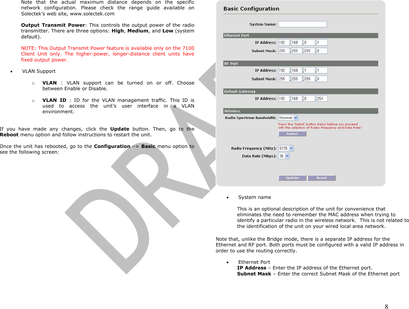                                                                                                                                                                8 Note that the actual maximum distance depends on the specific network configuration. Please check the range guide available on Solectek’s web site, www.solectek.com  Output Transmit Power: This controls the output power of the radio transmitter. There are three options: High, Medium, and Low (system default).   NOTE: This Output Transmit Power feature is available only on the 7100 Client Unit only. The higher-power, longer-distance client units have fixed output power.  •  VLAN Support  o  VLAN : VLAN support can be turned on or off. Choose between Enable or Disable.  o  VLAN ID : ID for the VLAN management traffic. This ID is used to access the unit’s user interface in a VLAN environment.   If you have made any changes, click the Update button. Then, go to the Reboot menu option and follow instructions to restart the unit.  Once the unit has rebooted, go to the Configuration –&gt; Basic menu option to see the following screen:    •  System name  This is an optional description of the unit for convenience that eliminates the need to remember the MAC address when trying to identify a particular radio in the wireless network.  This is not related to the identification of the unit on your wired local area network.  Note that, unlike the Bridge mode, there is a separate IP address for the Ethernet and RF port. Both ports must be configured with a valid IP address in order to use the routing correctly.  •  Ethernet Port IP Address – Enter the IP address of the Ethernet port. Subnet Mask – Enter the correct Subnet Mask of the Ethernet port 