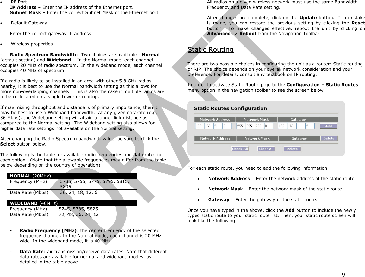                                                                                                                                                                9  •  RF Port IP Address – Enter the IP address of the Ethernet port. Subnet Mask – Enter the correct Subnet Mask of the Ethernet port  •  Default Gateway  Enter the correct gateway IP address  •  Wireless properties  -  Radio Spectrum Bandwidth:  Two choices are available - Normal  (default setting) and Wideband.   In the Normal mode, each channel occupies 20 MHz of radio spectrum.  In the wideband mode, each channel occupies 40 MHz of spectrum.    If a radio is likely to be installed in an area with other 5.8 GHz radios nearby, it is best to use the Normal bandwidth setting as this allows for more non-overlapping channels.  This is also the case if multiple radios are to be co-located on a single tower or rooftop.  If maximizing throughput and distance is of primary importance, then it may be best to use a Wideband bandwidth.  At any given datarate (e.g. – 36 Mbps), the Wideband setting will attain a longer link distance as compared to the Normal setting.  The Wideband setting also allows for higher data rate settings not available on the Normal setting.  After changing the Radio Spectrum bandwidth value, be sure to click the Select button below.    The following is the table for available radio frequencies and data rates for each option.  (Note that the allowable frequencies may differ from the table below depending on the country of operation)  NORMAL (20MHz) Frequency (MHz)  5735, 5755, 5775, 5795, 5815, 5835 Data Rate (Mbps) 36, 24, 18, 12, 6  WIDEBAND (40MHz) Frequency (MHz) 5745, 5785, 5825 Data Rate (Mbps) 72, 48, 36, 24, 12   -  Radio Frequency (MHz): the center frequency of the selected frequency channel. In the Normal mode, each channel is 20 MHz wide. In the wideband mode, it is 40 MHz.  -  Data Rate: air transmission/receive data rates. Note that different data rates are available for normal and wideband modes, as detailed in the table above.    All radios on a given wireless network must use the same Bandwidth, Frequency and Data Rate setting.  After changes are complete, click on the Update button.  If a mistake is made, you can restore the previous setting by clicking the Reset button.  To make changes effective, reboot the unit by clicking on Advanced -&gt; Reboot from the Navigation Toolbar.  Static Routing  There are two possible choices in configuring the unit as a router: Static routing or RIP. The choice depends on your overall network consideration and your preference. For details, consult any textbook on IP routing.   In order to activate Static Routing, go to the Configuration – Static Routes menu option in the navigation toolbar to see the screen below    For each static route, you need to add the following information  •  Network Address – Enter the network address of the static route.  •  Network Mask – Enter the network mask of the static route.  •  Gateway – Enter the gateway of the static route.  Once you have typed in the above, click the Add button to include the newly typed static route to your static route list. Then, your static route screen will look like the following:  