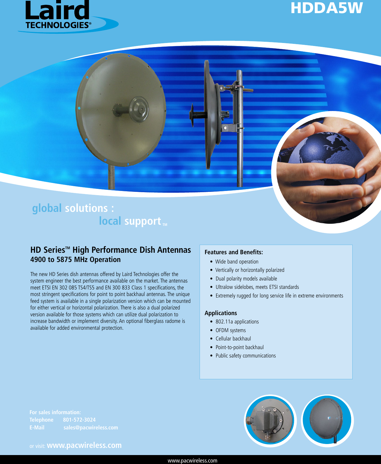 global solutions :local supportTMHD SeriesTM High Performance Dish Antennas4900 to 5875 MHz OperationThe new HD Series dish antennas offered by Laird Technologies offer the system engineer the best performance available on the market. The antennas meet ETSI EN 302 085 TS4/TS5 and EN 300 833 Class 1 specifications, the most stringent specifications for point to point backhaul antennas. The unique feed system is available in a single polarization version which can be mounted for either vertical or horizontal polarization. There is also a dual polarized version available for those systems which can utilize dual polarization to increase bandwidth or implement diversity. An optional fiberglass radome is available for added environmental protection.Features and Benefits: •Widebandoperation •Verticallyorhorizontallypolarized •Dualpolaritymodelsavailable •Ultralowsidelobes,meetsETSIstandards •ExtremelyruggedforlongservicelifeinextremeenvironmentsApplications •802.11aapplications •OFDMsystems •Cellularbackhaul •Point-to-pointbackhaul •PublicsafetycommunicationsHDDA5Wwww.pacwireless.comor visit: www.pacwireless.comFor sales information: Telephone      801-572-3024E-Mail            sales@pacwireless.com