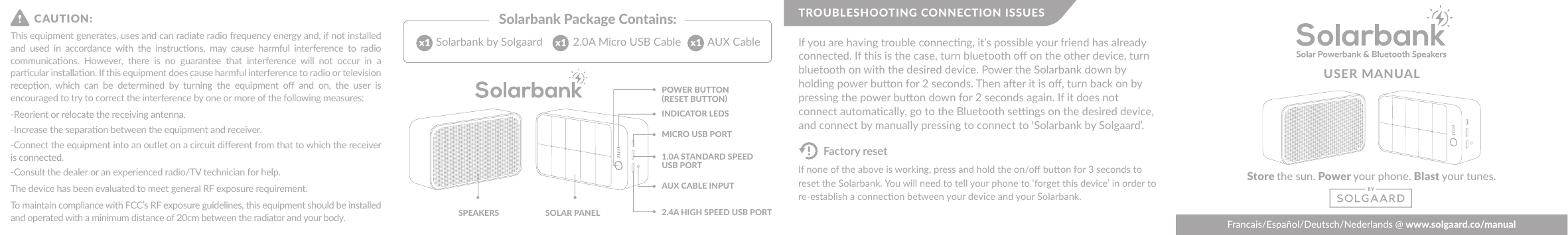 USER MANUALStore the sun. Power your phone. Blast your tunes.Francais/Español/Deutsch/Nederlands @ www.solgaard.co/manualSolarbank Package Contains:POWER BUTTON(RESET BUTTON)SOLAR PANELSPEAKERSINDICATOR LEDS2.4A HIGH SPEED USB PORT1.0A STANDARD SPEED USB PORTMICRO USB PORTAUX CABLE INPUT 2.0A Micro USB CableSolarbank by Solgaard AUX CableIf none of the above is working, press and hold the on/oﬀ buon for 3 seconds to reset the Solarbank. You will need to tell your phone to ‘forget this device’ in order to re-establish a connecon between your device and your Solarbank.If you are having trouble connecng, it’s possible your friend has already connected. If this is the case, turn bluetooth oﬀ on the other device, turn bluetooth on with the desired device. Power the Solarbank down by holding power buon for 2 seconds. Then aer it is oﬀ, turn back on by pressing the power buon down for 2 seconds again. If it does not connect automacally, go to the Bluetooth sengs on the desired device, and connect by manually pressing to connect to ‘Solarbank by Solgaard’.TROUBLESHOOTING CONNECTION ISSUESFactory resetThis equipment generates, uses and can radiate radio frequency energy and, if not installed and  used  in  accordance  with  the  instrucons,  may  cause  harmful  interference  to  radio communicaons.  However,  there  is  no  guarantee  that  interference  will  not  occur  in  a parcular installaon. If this equipment does cause harmful interference to radio or television recepon,  which  can  be  determined  by  turning  the  equipment  oﬀ  and  on,  the  user  is encouraged to try to correct the interference by one or more of the following measures:-Reorient or relocate the receiving antenna.-Increase the separaon between the equipment and receiver.-Connect the equipment into an outlet on a circuit diﬀerent from that to which the receiver is connected.-Consult the dealer or an experienced radio/TV technician for help.The device has been evaluated to meet general RF exposure requirement. To maintain compliance with FCC’s RF exposure guidelines, this equipment should be installed and operated with a minimum distance of 20cm between the radiator and your body.CAUTION: