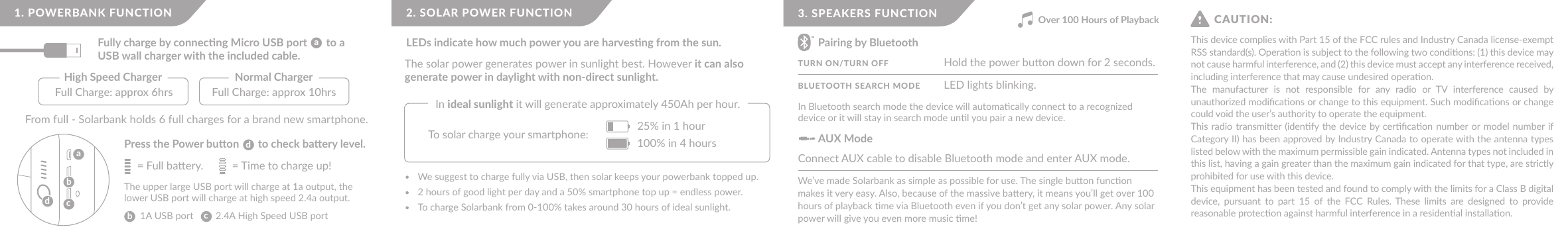 Fully charge by connecng Micro USB port       to a USB wall charger with the included cable.1. POWERBANK FUNCTIONFull Charge: approx 6hrs  Full Charge: approx 10hrs High Speed Charger  Normal Charger aaccbbdPress the Power buon       to check baery level. dFrom full - Solarbank holds 6 full charges for a brand new smartphone.The upper large USB port will charge at 1a output, the lower USB port will charge at high speed 2.4a output.1A USB port         2.4A High Speed USB port= Full baery. = Time to charge up!We suggest to charge fully via USB, then solar keeps your powerbank topped up.2 hours of good light per day and a 50% smartphone top up = endless power.To charge Solarbank from 0-100% takes around 30 hours of ideal sunlight.The solar power generates power in sunlight best. However it can also generate power in daylight with non-direct sunlight.In ideal sunlight it will generate approximately 450Ah per hour.2. SOLAR POWER FUNCTIONLEDs indicate how much power you are harvesng from the sun.25% in 1 hour100% in 4 hoursTo solar charge your smartphone:In Bluetooth search mode the device will automacally connect to a recognized device or it will stay in search mode unl you pair a new device. We’ve made Solarbank as simple as possible for use. The single buon funcon makes it very easy. Also, because of the massive baery, it means you’ll get over 100 hours of playback me via Bluetooth even if you don’t get any solar power. Any solar power will give you even more music me!3. SPEAKERS FUNCTIONPairing by BluetoothAUX ModeTURN ON/TURN OFFBLUETOOTH SEARCH MODEConnect AUX cable to disable Bluetooth mode and enter AUX mode.Hold the power buon down for 2 seconds.LED lights blinking.Over 100 Hours of PlaybackThis device complies with Part 15 of the FCC rules and Industry Canada license-exempt RSS standard(s). Operaon is subject to the following two condions: (1) this device may not cause harmful interference, and (2) this device must accept any interference received, including interference that may cause undesired operaon.The  manufacturer  is  not  responsible  for  any  radio  or  TV  interference  caused  by unauthorized modiﬁcaons or change to this equipment. Such modiﬁcaons or change could void the user’s authority to operate the equipment.This radio transmier (idenfy the device by cerﬁcaon number or model  number if Category II) has been approved by Industry Canada to operate with the antenna types listed below with the maximum permissible gain indicated. Antenna types not included in this list, having a gain greater than the maximum gain indicated for that type, are strictly prohibited for use with this device.This equipment has been tested and found to comply with the limits for a Class B digital device,  pursuant  to  part  15  of  the  FCC  Rules. These  limits  are  designed  to  provide reasonable protecon against harmful interference in a residenal installaon. CAUTION: