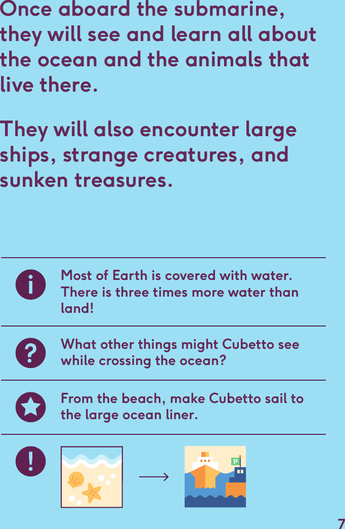 Once aboard the submarine, they will see and learn all about the ocean and the animals that live there. They will also encounter large ships, strange creatures, and sunken treasures.Most of Earth is covered with water. There is three times more water than land!What other things might Cubetto see while crossing the ocean?From the beach, make Cubetto sail to the large ocean liner.7