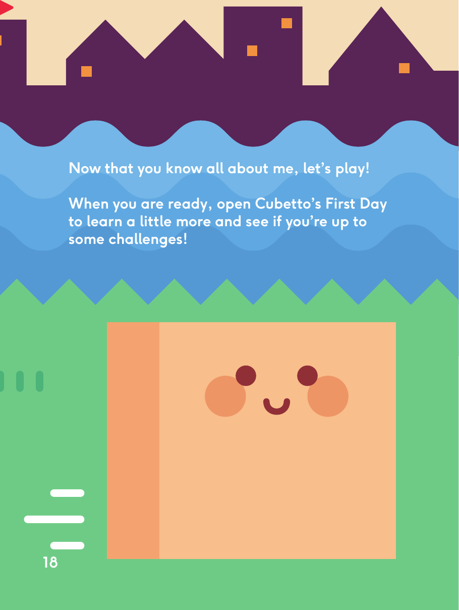 Now that you know all about me, let’s play!When you are ready, open Cubetto’s First Day to learn a little more and see if you’re up to some challenges!18