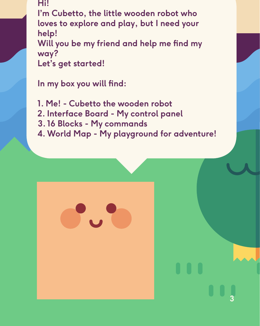 Hi!I’m Cubetto, the little wooden robot who loves to explore and play, but I need your help! Will you be my friend and help me nd my way? Let’s get started!In my box you will nd:1. Me! - Cubetto the wooden robot2. Interface Board - My control panel3. 16 Blocks - My commands                                                                          4. World Map - My playground for adventure!3