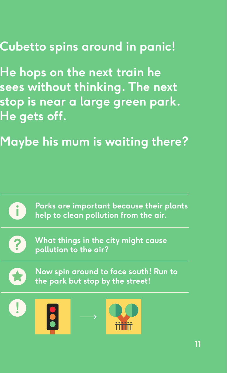 Cubetto spins around in panic!He hops on the next train he sees without thinking. The next stop is near a large green park. He gets off. Maybe his mum is waiting there?Parks are important because their plants help to clean pollution from the air.What things in the city might cause pollution to the air?Now spin around to face south! Run to the park but stop by the street!11