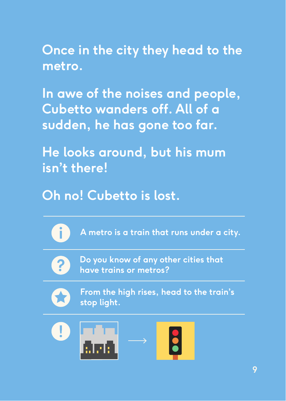 Once in the city they head to the metro. In awe of the noises and people, Cubetto wanders off. All of a sudden, he has gone too far. He looks around, but his mum isn’t there! Oh no! Cubetto is lost.A metro is a train that runs under a city.Do you know of any other cities that have trains or metros?From the high rises, head to the train’s stop light.9