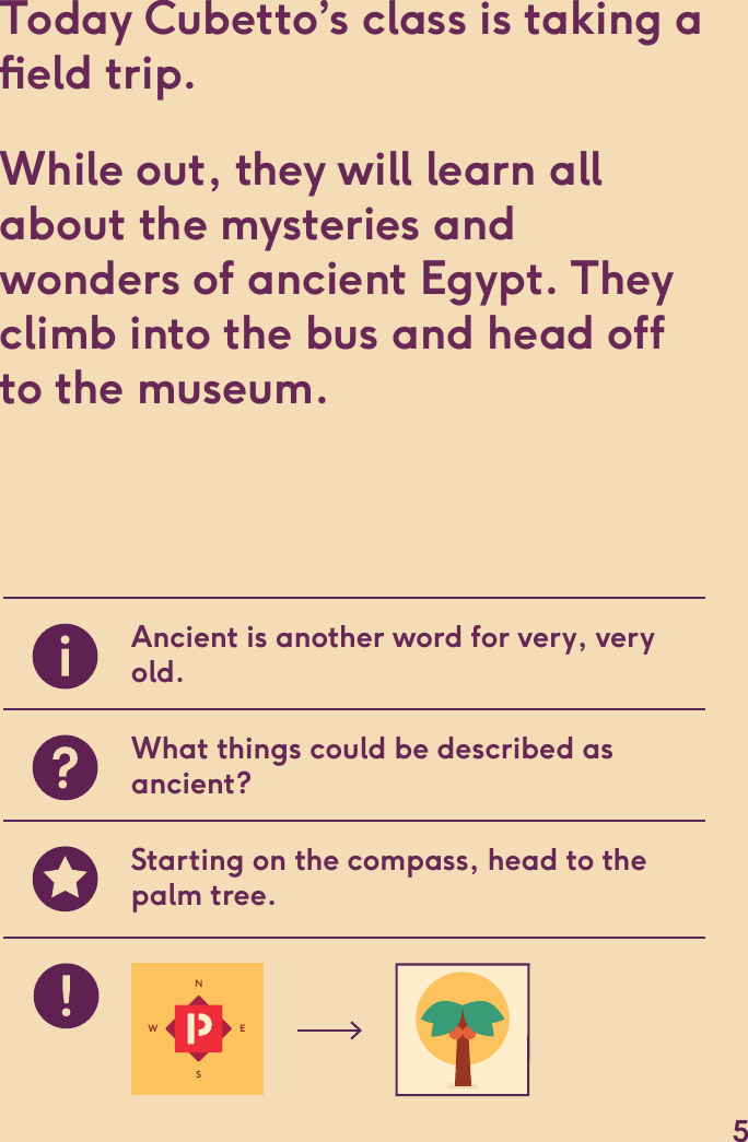 Today Cubetto’s class is taking a eld trip. While out, they will learn all about the mysteries andwonders of ancient Egypt. They climb into the bus and head off to the museum.Ancient is another word for very, very old.What things could be described as ancient?Starting on the compass, head to the palm tree.5