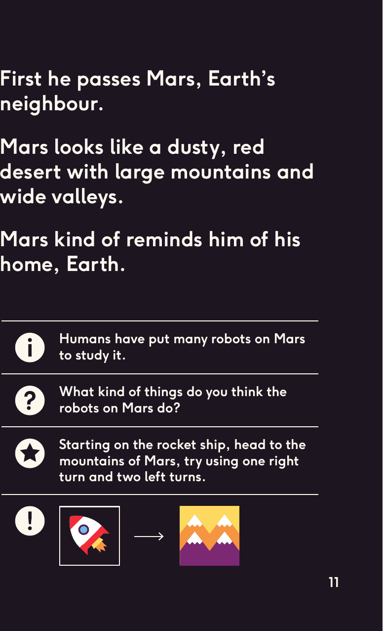 First he passes Mars, Earth’sneighbour. Mars looks like a dusty, red desert with large mountains and wide valleys. Mars kind of reminds him of his home, Earth.Humans have put many robots on Mars to study it.What kind of things do you think the robots on Mars do?Starting on the rocket ship, head to the mountains of Mars, try using one right turn and two left turns.11