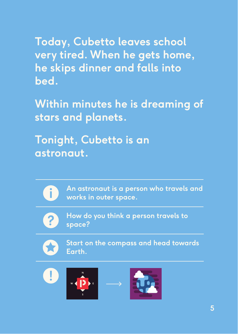 An astronaut is a person who travels and works in outer space.How do you think a person travels to space?Start on the compass and head towards Earth.Today, Cubetto leaves school very tired. When he gets home, he skips dinner and falls into bed. Within minutes he is dreaming of stars and planets. Tonight, Cubetto is an astronaut.5