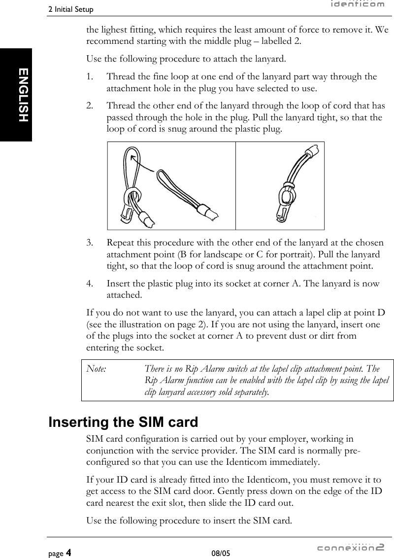 2 Initial Setup     page 4 08/05   ENGLISH the lighest fitting, which requires the least amount of force to remove it. We recommend starting with the middle plug – labelled 2. Use the following procedure to attach the lanyard. 1.  Thread the fine loop at one end of the lanyard part way through the attachment hole in the plug you have selected to use. 2.   Thread the other end of the lanyard through the loop of cord that has passed through the hole in the plug. Pull the lanyard tight, so that the loop of cord is snug around the plastic plug.   3.  Repeat this procedure with the other end of the lanyard at the chosen attachment point (B for landscape or C for portrait). Pull the lanyard tight, so that the loop of cord is snug around the attachment point. 4.  Insert the plastic plug into its socket at corner A. The lanyard is now attached. If you do not want to use the lanyard, you can attach a lapel clip at point D (see the illustration on page 2). If you are not using the lanyard, insert one of the plugs into the socket at corner A to prevent dust or dirt from entering the socket. Note:  There is no Rip Alarm switch at the lapel clip attachment point. The Rip Alarm function can be enabled with the lapel clip by using the lapel clip lanyard accessory sold separately. Inserting the SIM card SIM card configuration is carried out by your employer, working in conjunction with the service provider. The SIM card is normally pre-configured so that you can use the Identicom immediately. If your ID card is already fitted into the Identicom, you must remove it to get access to the SIM card door. Gently press down on the edge of the ID card nearest the exit slot, then slide the ID card out. Use the following procedure to insert the SIM card. 