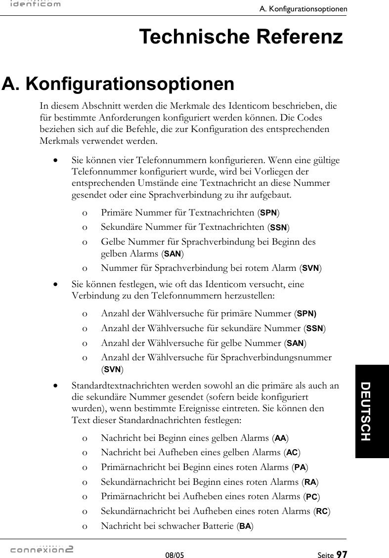   A. Konfigurationsoptionen  08/05  Seite 97  DEUTSCH Technische Referenz A. Konfigurationsoptionen In diesem Abschnitt werden die Merkmale des Identicom beschrieben, die für bestimmte Anforderungen konfiguriert werden können. Die Codes beziehen sich auf die Befehle, die zur Konfiguration des entsprechenden Merkmals verwendet werden. •  Sie können vier Telefonnummern konfigurieren. Wenn eine gültige Telefonnummer konfiguriert wurde, wird bei Vorliegen der entsprechenden Umstände eine Textnachricht an diese Nummer gesendet oder eine Sprachverbindung zu ihr aufgebaut. o  Primäre Nummer für Textnachrichten (SPN) o  Sekundäre Nummer für Textnachrichten (SSN) o  Gelbe Nummer für Sprachverbindung bei Beginn des gelben Alarms (SAN) o  Nummer für Sprachverbindung bei rotem Alarm (SVN) •  Sie können festlegen, wie oft das Identicom versucht, eine Verbindung zu den Telefonnummern herzustellen: o  Anzahl der Wählversuche für primäre Nummer (SPN) o  Anzahl der Wählversuche für sekundäre Nummer (SSN) o  Anzahl der Wählversuche für gelbe Nummer (SAN) o  Anzahl der Wählversuche für Sprachverbindungsnummer (SVN) •  Standardtextnachrichten werden sowohl an die primäre als auch an die sekundäre Nummer gesendet (sofern beide konfiguriert wurden), wenn bestimmte Ereignisse eintreten. Sie können den Text dieser Standardnachrichten festlegen: o  Nachricht bei Beginn eines gelben Alarms (AA) o  Nachricht bei Aufheben eines gelben Alarms (AC) o  Primärnachricht bei Beginn eines roten Alarms (PA) o  Sekundärnachricht bei Beginn eines roten Alarms (RA) o  Primärnachricht bei Aufheben eines roten Alarms (PC) o  Sekundärnachricht bei Aufheben eines roten Alarms (RC) o  Nachricht bei schwacher Batterie (BA) 