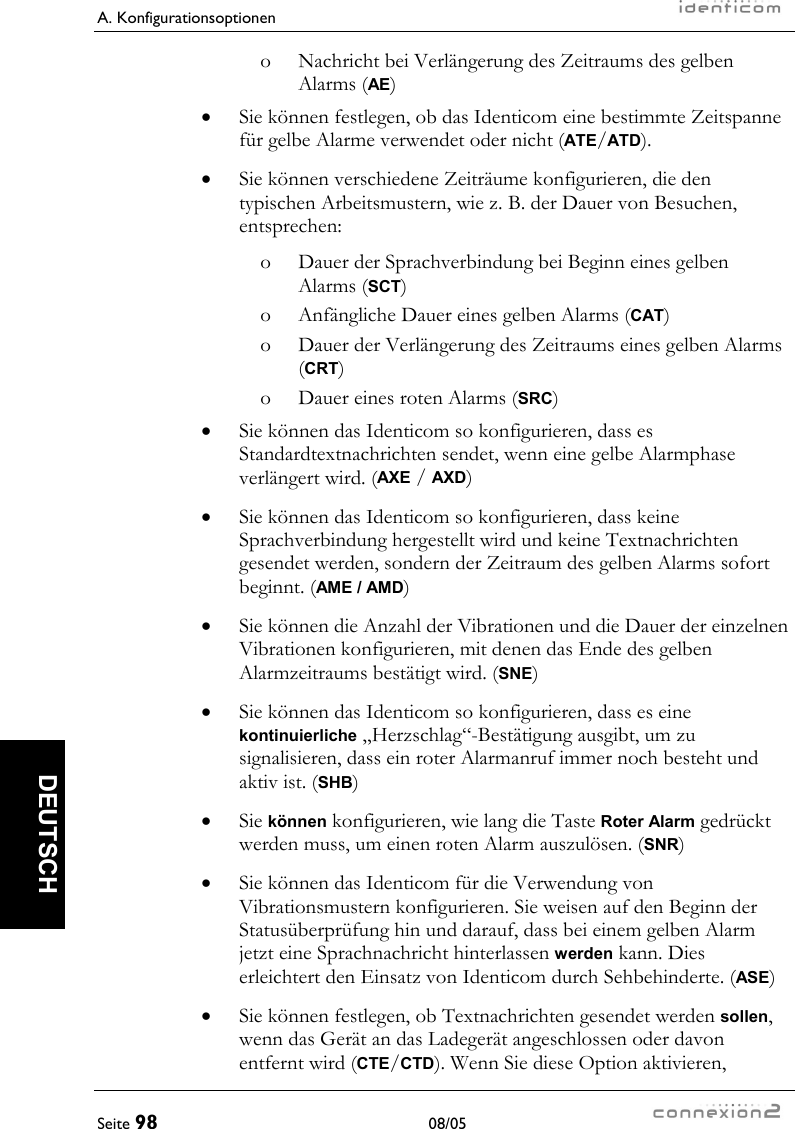 A. Konfigurationsoptionen     Seite 98 08/05   DEUTSCH o  Nachricht bei Verlängerung des Zeitraums des gelben Alarms (AE) •  Sie können festlegen, ob das Identicom eine bestimmte Zeitspanne für gelbe Alarme verwendet oder nicht (ATE/ATD). •  Sie können verschiedene Zeiträume konfigurieren, die den typischen Arbeitsmustern, wie z. B. der Dauer von Besuchen, entsprechen: o  Dauer der Sprachverbindung bei Beginn eines gelben Alarms (SCT) o  Anfängliche Dauer eines gelben Alarms (CAT) o  Dauer der Verlängerung des Zeitraums eines gelben Alarms (CRT) o  Dauer eines roten Alarms (SRC) •  Sie können das Identicom so konfigurieren, dass es Standardtextnachrichten sendet, wenn eine gelbe Alarmphase verlängert wird. (AXE / AXD) •  Sie können das Identicom so konfigurieren, dass keine Sprachverbindung hergestellt wird und keine Textnachrichten gesendet werden, sondern der Zeitraum des gelben Alarms sofort beginnt. (AME / AMD) •  Sie können die Anzahl der Vibrationen und die Dauer der einzelnen Vibrationen konfigurieren, mit denen das Ende des gelben Alarmzeitraums bestätigt wird. (SNE) •  Sie können das Identicom so konfigurieren, dass es eine kontinuierliche „Herzschlag“-Bestätigung ausgibt, um zu signalisieren, dass ein roter Alarmanruf immer noch besteht und aktiv ist. (SHB) •  Sie können konfigurieren, wie lang die Taste Roter Alarm gedrückt werden muss, um einen roten Alarm auszulösen. (SNR) •  Sie können das Identicom für die Verwendung von Vibrationsmustern konfigurieren. Sie weisen auf den Beginn der Statusüberprüfung hin und darauf, dass bei einem gelben Alarm jetzt eine Sprachnachricht hinterlassen werden kann. Dies erleichtert den Einsatz von Identicom durch Sehbehinderte. (ASE) •  Sie können festlegen, ob Textnachrichten gesendet werden sollen, wenn das Gerät an das Ladegerät angeschlossen oder davon entfernt wird (CTE/CTD). Wenn Sie diese Option aktivieren, 