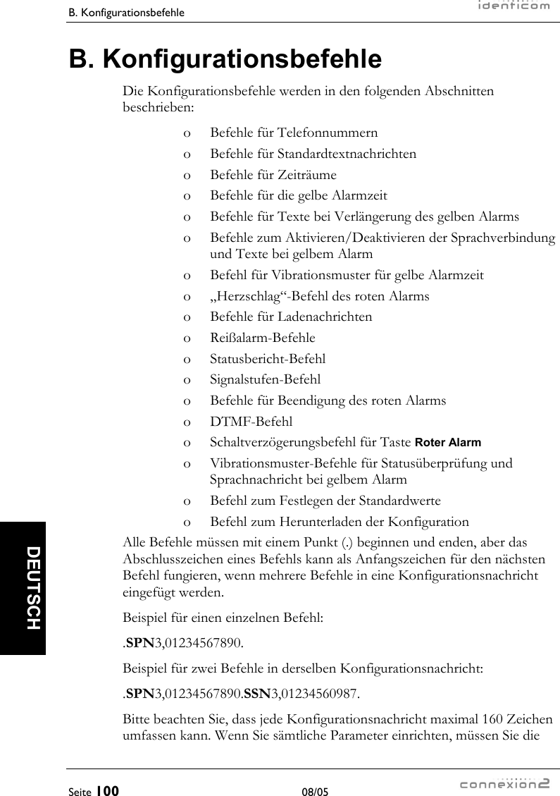 B. Konfigurationsbefehle     Seite 100 08/05   DEUTSCH B. Konfigurationsbefehle Die Konfigurationsbefehle werden in den folgenden Abschnitten beschrieben: o  Befehle für Telefonnummern o  Befehle für Standardtextnachrichten o  Befehle für Zeiträume o  Befehle für die gelbe Alarmzeit o  Befehle für Texte bei Verlängerung des gelben Alarms o  Befehle zum Aktivieren/Deaktivieren der Sprachverbindung und Texte bei gelbem Alarm o  Befehl für Vibrationsmuster für gelbe Alarmzeit o  „Herzschlag“-Befehl des roten Alarms o  Befehle für Ladenachrichten o Reißalarm-Befehle o Statusbericht-Befehl o Signalstufen-Befehl o  Befehle für Beendigung des roten Alarms o DTMF-Befehl o  Schaltverzögerungsbefehl für Taste Roter Alarm o  Vibrationsmuster-Befehle für Statusüberprüfung und Sprachnachricht bei gelbem Alarm o  Befehl zum Festlegen der Standardwerte o  Befehl zum Herunterladen der Konfiguration Alle Befehle müssen mit einem Punkt (.) beginnen und enden, aber das Abschlusszeichen eines Befehls kann als Anfangszeichen für den nächsten Befehl fungieren, wenn mehrere Befehle in eine Konfigurationsnachricht eingefügt werden. Beispiel für einen einzelnen Befehl: .SPN3,01234567890. Beispiel für zwei Befehle in derselben Konfigurationsnachricht: .SPN3,01234567890.SSN3,01234560987. Bitte beachten Sie, dass jede Konfigurationsnachricht maximal 160 Zeichen umfassen kann. Wenn Sie sämtliche Parameter einrichten, müssen Sie die 