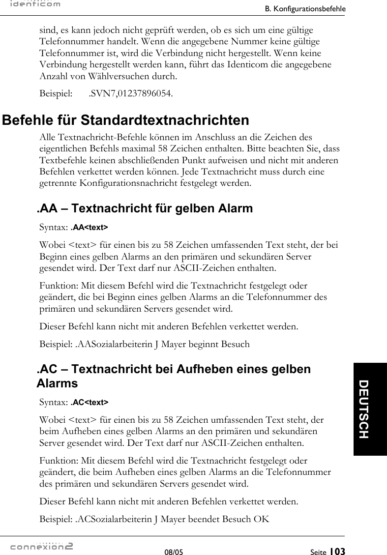   B. Konfigurationsbefehle  08/05  Seite 103  DEUTSCH sind, es kann jedoch nicht geprüft werden, ob es sich um eine gültige Telefonnummer handelt. Wenn die angegebene Nummer keine gültige Telefonnummer ist, wird die Verbindung nicht hergestellt. Wenn keine Verbindung hergestellt werden kann, führt das Identicom die angegebene Anzahl von Wählversuchen durch. Beispiel: .SVN7,01237896054. Befehle für Standardtextnachrichten Alle Textnachricht-Befehle können im Anschluss an die Zeichen des eigentlichen Befehls maximal 58 Zeichen enthalten. Bitte beachten Sie, dass Textbefehle keinen abschließenden Punkt aufweisen und nicht mit anderen Befehlen verkettet werden können. Jede Textnachricht muss durch eine getrennte Konfigurationsnachricht festgelegt werden. .AA – Textnachricht für gelben Alarm Syntax: .AA&lt;text&gt; Wobei &lt;text&gt; für einen bis zu 58 Zeichen umfassenden Text steht, der bei Beginn eines gelben Alarms an den primären und sekundären Server gesendet wird. Der Text darf nur ASCII-Zeichen enthalten. Funktion: Mit diesem Befehl wird die Textnachricht festgelegt oder geändert, die bei Beginn eines gelben Alarms an die Telefonnummer des primären und sekundären Servers gesendet wird. Dieser Befehl kann nicht mit anderen Befehlen verkettet werden. Beispiel: .AASozialarbeiterin J Mayer beginnt Besuch .AC – Textnachricht bei Aufheben eines gelben Alarms Syntax: .AC&lt;text&gt; Wobei &lt;text&gt; für einen bis zu 58 Zeichen umfassenden Text steht, der beim Aufheben eines gelben Alarms an den primären und sekundären Server gesendet wird. Der Text darf nur ASCII-Zeichen enthalten. Funktion: Mit diesem Befehl wird die Textnachricht festgelegt oder geändert, die beim Aufheben eines gelben Alarms an die Telefonnummer des primären und sekundären Servers gesendet wird. Dieser Befehl kann nicht mit anderen Befehlen verkettet werden. Beispiel: .ACSozialarbeiterin J Mayer beendet Besuch OK 