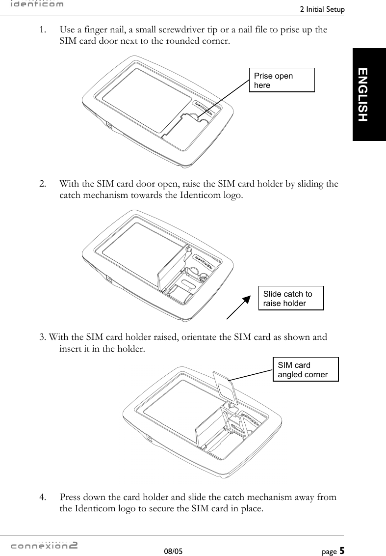    2 Initial Setup  08/05  page 5  ENGLISH 1.  Use a finger nail, a small screwdriver tip or a nail file to prise up the SIM card door next to the rounded corner.   2.  With the SIM card door open, raise the SIM card holder by sliding the catch mechanism towards the Identicom logo.   3. With the SIM card holder raised, orientate the SIM card as shown and insert it in the holder.       4.  Press down the card holder and slide the catch mechanism away from the Identicom logo to secure the SIM card in place. Prise open here Slide catch to raise holder SIM card angled corner 