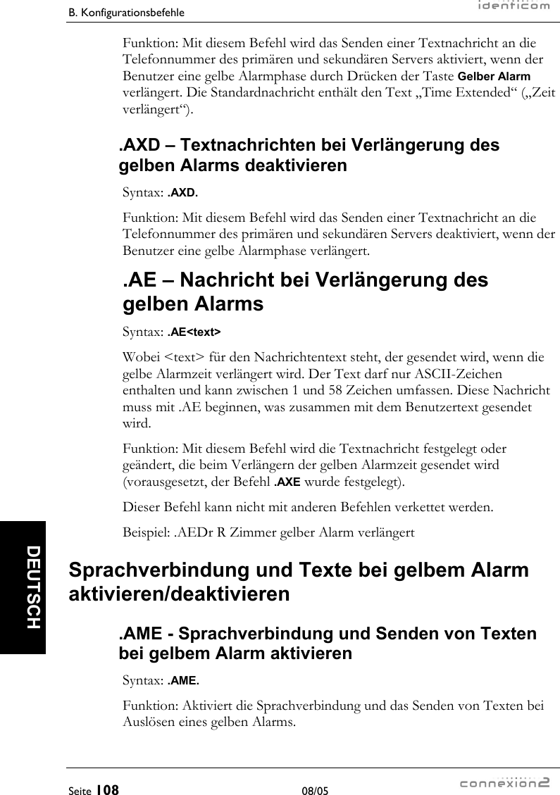 B. Konfigurationsbefehle     Seite 108 08/05   DEUTSCH Funktion: Mit diesem Befehl wird das Senden einer Textnachricht an die Telefonnummer des primären und sekundären Servers aktiviert, wenn der Benutzer eine gelbe Alarmphase durch Drücken der Taste Gelber Alarm verlängert. Die Standardnachricht enthält den Text „Time Extended“ („Zeit verlängert“). .AXD – Textnachrichten bei Verlängerung des gelben Alarms deaktivieren Syntax: .AXD. Funktion: Mit diesem Befehl wird das Senden einer Textnachricht an die Telefonnummer des primären und sekundären Servers deaktiviert, wenn der Benutzer eine gelbe Alarmphase verlängert. .AE – Nachricht bei Verlängerung des gelben Alarms Syntax: .AE&lt;text&gt; Wobei &lt;text&gt; für den Nachrichtentext steht, der gesendet wird, wenn die gelbe Alarmzeit verlängert wird. Der Text darf nur ASCII-Zeichen enthalten und kann zwischen 1 und 58 Zeichen umfassen. Diese Nachricht muss mit .AE beginnen, was zusammen mit dem Benutzertext gesendet wird. Funktion: Mit diesem Befehl wird die Textnachricht festgelegt oder geändert, die beim Verlängern der gelben Alarmzeit gesendet wird (vorausgesetzt, der Befehl .AXE wurde festgelegt). Dieser Befehl kann nicht mit anderen Befehlen verkettet werden. Beispiel: .AEDr R Zimmer gelber Alarm verlängert Sprachverbindung und Texte bei gelbem Alarm aktivieren/deaktivieren .AME - Sprachverbindung und Senden von Texten bei gelbem Alarm aktivieren Syntax: .AME. Funktion: Aktiviert die Sprachverbindung und das Senden von Texten bei Auslösen eines gelben Alarms. 