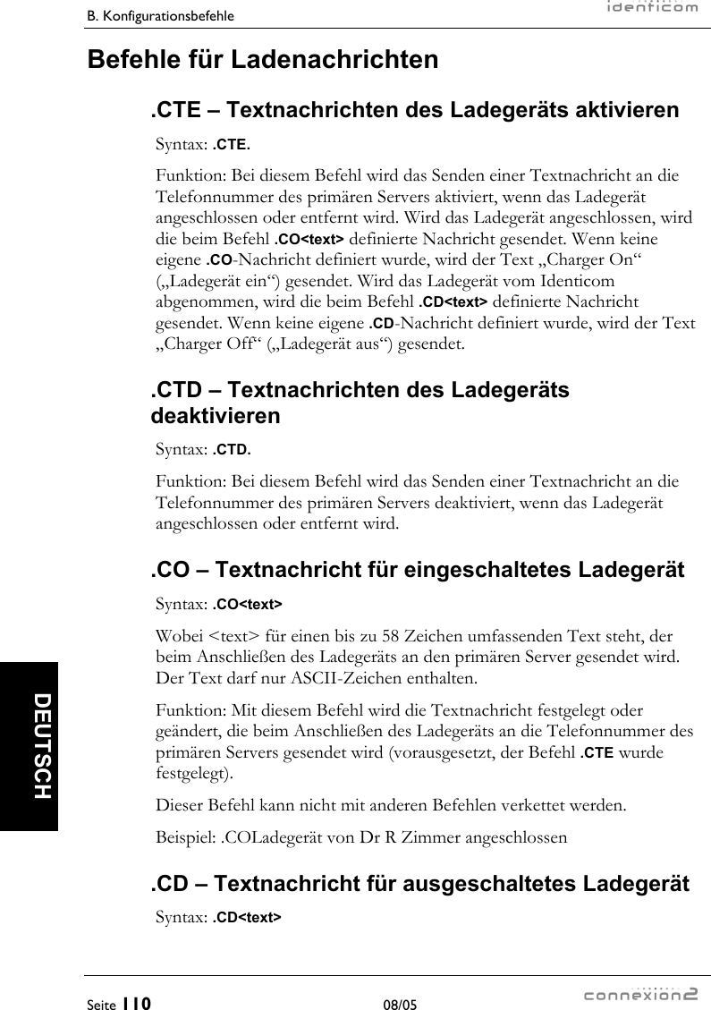 B. Konfigurationsbefehle     Seite 110 08/05   DEUTSCH Befehle für Ladenachrichten .CTE – Textnachrichten des Ladegeräts aktivieren Syntax: .CTE. Funktion: Bei diesem Befehl wird das Senden einer Textnachricht an die Telefonnummer des primären Servers aktiviert, wenn das Ladegerät angeschlossen oder entfernt wird. Wird das Ladegerät angeschlossen, wird die beim Befehl .CO&lt;text&gt; definierte Nachricht gesendet. Wenn keine eigene .CO-Nachricht definiert wurde, wird der Text „Charger On“ („Ladegerät ein“) gesendet. Wird das Ladegerät vom Identicom abgenommen, wird die beim Befehl .CD&lt;text&gt; definierte Nachricht gesendet. Wenn keine eigene .CD-Nachricht definiert wurde, wird der Text „Charger Off“ („Ladegerät aus“) gesendet. .CTD – Textnachrichten des Ladegeräts deaktivieren Syntax: .CTD. Funktion: Bei diesem Befehl wird das Senden einer Textnachricht an die Telefonnummer des primären Servers deaktiviert, wenn das Ladegerät angeschlossen oder entfernt wird. .CO – Textnachricht für eingeschaltetes Ladegerät Syntax: .CO&lt;text&gt; Wobei &lt;text&gt; für einen bis zu 58 Zeichen umfassenden Text steht, der beim Anschließen des Ladegeräts an den primären Server gesendet wird. Der Text darf nur ASCII-Zeichen enthalten. Funktion: Mit diesem Befehl wird die Textnachricht festgelegt oder geändert, die beim Anschließen des Ladegeräts an die Telefonnummer des primären Servers gesendet wird (vorausgesetzt, der Befehl .CTE wurde festgelegt). Dieser Befehl kann nicht mit anderen Befehlen verkettet werden. Beispiel: .COLadegerät von Dr R Zimmer angeschlossen .CD – Textnachricht für ausgeschaltetes Ladegerät Syntax: .CD&lt;text&gt; 