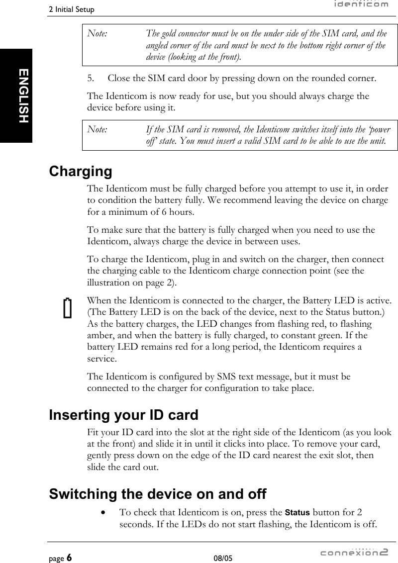 2 Initial Setup     page 6 08/05   ENGLISH Note:  The gold connector must be on the under side of the SIM card, and the angled corner of the card must be next to the bottom right corner of the device (looking at the front). 5.  Close the SIM card door by pressing down on the rounded corner. The Identicom is now ready for use, but you should always charge the device before using it. Note:  If the SIM card is removed, the Identicom switches itself into the ‘power off’ state. You must insert a valid SIM card to be able to use the unit. Charging The Identicom must be fully charged before you attempt to use it, in order to condition the battery fully. We recommend leaving the device on charge for a minimum of 6 hours. To make sure that the battery is fully charged when you need to use the Identicom, always charge the device in between uses. To charge the Identicom, plug in and switch on the charger, then connect the charging cable to the Identicom charge connection point (see the illustration on page 2). When the Identicom is connected to the charger, the Battery LED is active. (The Battery LED is on the back of the device, next to the Status button.) As the battery charges, the LED changes from flashing red, to flashing amber, and when the battery is fully charged, to constant green. If the battery LED remains red for a long period, the Identicom requires a service. The Identicom is configured by SMS text message, but it must be connected to the charger for configuration to take place. Inserting your ID card Fit your ID card into the slot at the right side of the Identicom (as you look at the front) and slide it in until it clicks into place. To remove your card, gently press down on the edge of the ID card nearest the exit slot, then slide the card out. Switching the device on and off •  To check that Identicom is on, press the Status button for 2 seconds. If the LEDs do not start flashing, the Identicom is off. 