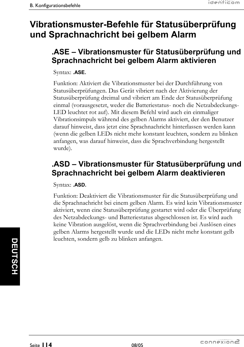 B. Konfigurationsbefehle     Seite 114 08/05   DEUTSCH Vibrationsmuster-Befehle für Statusüberprüfung und Sprachnachricht bei gelbem Alarm .ASE – Vibrationsmuster für Statusüberprüfung und Sprachnachricht bei gelbem Alarm aktivieren Syntax: .ASE. Funktion: Aktiviert die Vibrationsmuster bei der Durchführung von Statusüberprüfungen. Das Gerät vibriert nach der Aktivierung der Statusüberprüfung dreimal und vibriert am Ende der Statusüberprüfung einmal (vorausgesetzt, weder die Batteriestatus- noch die Netzabdeckungs-LED leuchtet rot auf). Mit diesem Befehl wird auch ein einmaliger Vibrationsimpuls während des gelben Alarms aktiviert, der den Benutzer darauf hinweist, dass jetzt eine Sprachnachricht hinterlassen werden kann (wenn die gelben LEDs nicht mehr konstant leuchten, sondern zu blinken anfangen, was darauf hinweist, dass die Sprachverbindung hergestellt wurde). .ASD – Vibrationsmuster für Statusüberprüfung und Sprachnachricht bei gelbem Alarm deaktivieren Syntax: .ASD. Funktion: Deaktiviert die Vibrationsmuster für die Statusüberprüfung und die Sprachnachricht bei einem gelben Alarm. Es wird kein Vibrationsmuster aktiviert, wenn eine Statusüberprüfung gestartet wird oder die Überprüfung des Netzabdeckungs- und Batteriestatus abgeschlossen ist. Es wird auch keine Vibration ausgelöst, wenn die Sprachverbindung bei Auslösen eines gelben Alarms hergestellt wurde und die LEDs nicht mehr konstant gelb leuchten, sondern gelb zu blinken anfangen. 