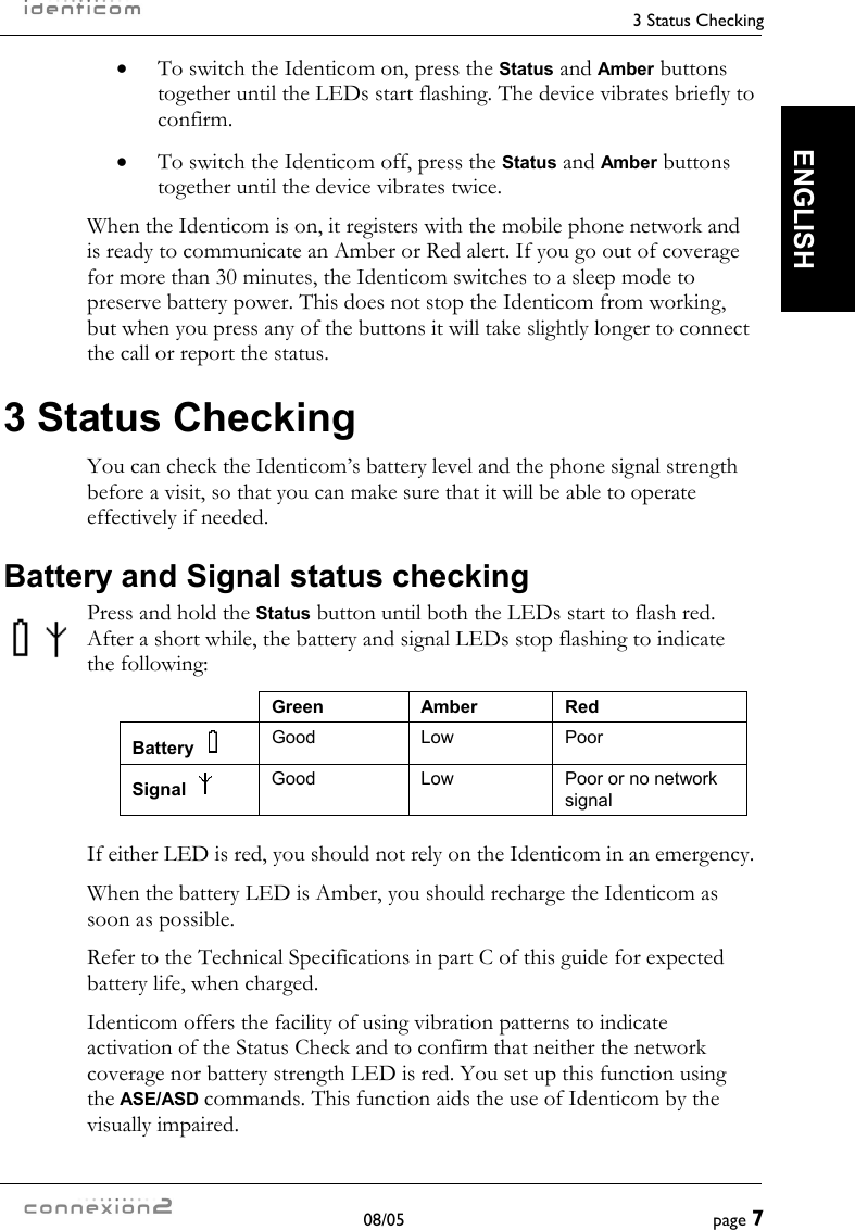     3 Status Checking  08/05  page 7  ENGLISH •  To switch the Identicom on, press the Status and Amber buttons together until the LEDs start flashing. The device vibrates briefly to confirm. •  To switch the Identicom off, press the Status and Amber buttons together until the device vibrates twice. When the Identicom is on, it registers with the mobile phone network and is ready to communicate an Amber or Red alert. If you go out of coverage for more than 30 minutes, the Identicom switches to a sleep mode to preserve battery power. This does not stop the Identicom from working, but when you press any of the buttons it will take slightly longer to connect the call or report the status. 3 Status Checking You can check the Identicom’s battery level and the phone signal strength before a visit, so that you can make sure that it will be able to operate effectively if needed. Battery and Signal status checking Press and hold the Status button until both the LEDs start to flash red. After a short while, the battery and signal LEDs stop flashing to indicate the following:  Green Amber Red Battery    Good Low  Poor Signal    Good  Low  Poor or no network signal  If either LED is red, you should not rely on the Identicom in an emergency. When the battery LED is Amber, you should recharge the Identicom as soon as possible. Refer to the Technical Specifications in part C of this guide for expected battery life, when charged. Identicom offers the facility of using vibration patterns to indicate activation of the Status Check and to confirm that neither the network coverage nor battery strength LED is red. You set up this function using the ASE/ASD commands. This function aids the use of Identicom by the visually impaired. 