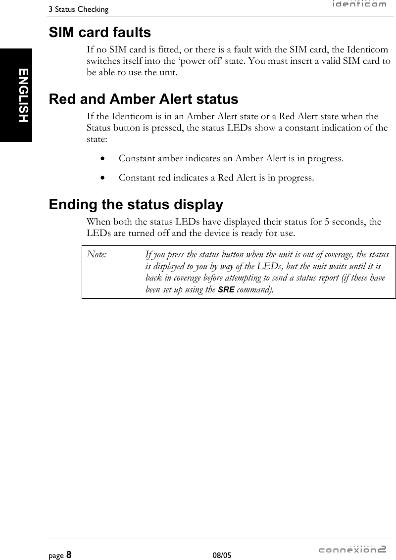 3 Status Checking     page 8 08/05   ENGLISH SIM card faults If no SIM card is fitted, or there is a fault with the SIM card, the Identicom switches itself into the ‘power off’ state. You must insert a valid SIM card to be able to use the unit. Red and Amber Alert status If the Identicom is in an Amber Alert state or a Red Alert state when the Status button is pressed, the status LEDs show a constant indication of the state: •  Constant amber indicates an Amber Alert is in progress. •  Constant red indicates a Red Alert is in progress. Ending the status display When both the status LEDs have displayed their status for 5 seconds, the LEDs are turned off and the device is ready for use. Note:  If you press the status button when the unit is out of coverage, the status is displayed to you by way of the LEDs, but the unit waits until it is back in coverage before attempting to send a status report (if these have been set up using the SRE command). 