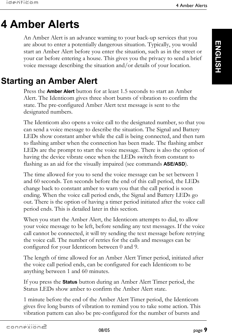     4 Amber Alerts  08/05  page 9  ENGLISH 4 Amber Alerts An Amber Alert is an advance warning to your back-up services that you are about to enter a potentially dangerous situation. Typically, you would start an Amber Alert before you enter the situation, such as in the street or your car before entering a house. This gives you the privacy to send a brief voice message describing the situation and/or details of your location. Starting an Amber Alert Press the Amber Alert button for at least 1.5 seconds to start an Amber Alert. The Identicom gives three short bursts of vibration to confirm the state. The pre-configured Amber Alert text message is sent to the designated numbers. The Identicom also opens a voice call to the designated number, so that you can send a voice message to describe the situation. The Signal and Battery LEDs show constant amber while the call is being connected, and then turn to flashing amber when the connection has been made. The flashing amber LEDs are the prompt to start the voice message. There is also the option of having the device vibrate once when the LEDs switch from constant to flashing as an aid for the visually impaired (see commands ASE/ASD). The time allowed for you to send the voice message can be set between 1 and 60 seconds. Ten seconds before the end of this call period, the LEDs change back to constant amber to warn you that the call period is soon ending. When the voice call period ends, the Signal and Battery LEDs go out. There is the option of having a timer period initiated after the voice call period ends. This is detailed later in this section. When you start the Amber Alert, the Identicom attempts to dial, to allow your voice message to be left, before sending any text messages. If the voice call cannot be connected, it will try sending the text message before retrying the voice call. The number of retries for the calls and messages can be configured for your Identicom between 0 and 9. The length of time allowed for an Amber Alert Timer period, initiated after the voice call period ends, can be configured for each Identicom to be anything between 1 and 60 minutes. If you press the Status button during an Amber Alert Timer period, the Status LEDs show amber to confirm the Amber Alert state. 1 minute before the end of the Amber Alert Timer period, the Identicom gives five long bursts of vibration to remind you to take some action. This vibration pattern can also be pre-configured for the number of bursts and 