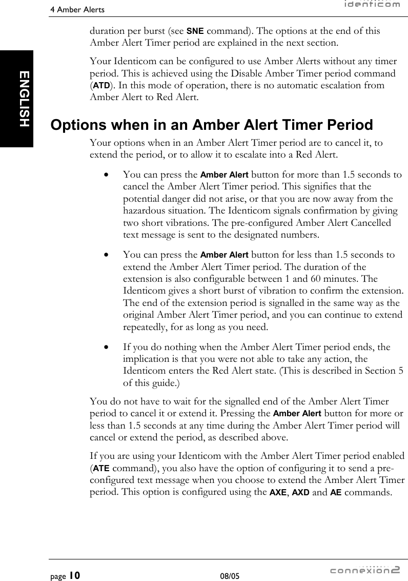 4 Amber Alerts     page 10 08/05   ENGLISH duration per burst (see SNE command). The options at the end of this Amber Alert Timer period are explained in the next section. Your Identicom can be configured to use Amber Alerts without any timer period. This is achieved using the Disable Amber Timer period command (ATD). In this mode of operation, there is no automatic escalation from Amber Alert to Red Alert. Options when in an Amber Alert Timer Period Your options when in an Amber Alert Timer period are to cancel it, to extend the period, or to allow it to escalate into a Red Alert. •  You can press the Amber Alert button for more than 1.5 seconds to cancel the Amber Alert Timer period. This signifies that the potential danger did not arise, or that you are now away from the hazardous situation. The Identicom signals confirmation by giving two short vibrations. The pre-configured Amber Alert Cancelled text message is sent to the designated numbers. •  You can press the Amber Alert button for less than 1.5 seconds to extend the Amber Alert Timer period. The duration of the extension is also configurable between 1 and 60 minutes. The Identicom gives a short burst of vibration to confirm the extension. The end of the extension period is signalled in the same way as the original Amber Alert Timer period, and you can continue to extend repeatedly, for as long as you need. •  If you do nothing when the Amber Alert Timer period ends, the implication is that you were not able to take any action, the Identicom enters the Red Alert state. (This is described in Section 5 of this guide.) You do not have to wait for the signalled end of the Amber Alert Timer period to cancel it or extend it. Pressing the Amber Alert button for more or less than 1.5 seconds at any time during the Amber Alert Timer period will cancel or extend the period, as described above. If you are using your Identicom with the Amber Alert Timer period enabled (ATE command), you also have the option of configuring it to send a pre-configured text message when you choose to extend the Amber Alert Timer period. This option is configured using the AXE, AXD and AE commands. 