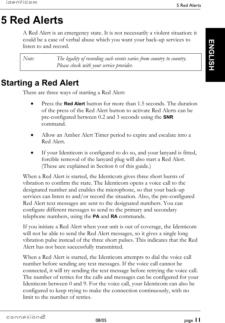     5 Red Alerts  08/05  page 11  ENGLISH 5 Red Alerts A Red Alert is an emergency state. It is not necessarily a violent situation: it could be a case of verbal abuse which you want your back-up services to listen to and record. Note:  The legality of recording such events varies from country to country. Please check with your service provider. Starting a Red Alert There are three ways of starting a Red Alert: •  Press the Red Alert button for more than 1.5 seconds. The duration of the press of the Red Alert button to activate Red Alerts can be pre-configured between 0.2 and 3 seconds using the SNR command. •  Allow an Amber Alert Timer period to expire and escalate into a Red Alert. •  If your Identicom is configured to do so, and your lanyard is fitted, forcible removal of the lanyard plug will also start a Red Alert. (These are explained in Section 6 of this guide.) When a Red Alert is started, the Identicom gives three short bursts of vibration to confirm the state. The Identicom opens a voice call to the designated number and enables the microphone, so that your back-up services can listen to and/or record the situation. Also, the pre-configured Red Alert text messages are sent to the designated numbers. You can configure different messages to send to the primary and secondary telephone numbers, using the PA and RA commands. If you initiate a Red Alert when your unit is out of coverage, the Identicom will not be able to send the Red Alert messages, so it gives a single long vibration pulse instead of the three short pulses. This indicates that the Red Alert has not been successfully transmitted. When a Red Alert is started, the Identicom attempts to dial the voice call number before sending any text messages. If the voice call cannot be connected, it will try sending the text message before retrying the voice call. The number of retries for the calls and messages can be configured for your Identicom between 0 and 9. For the voice call, your Identicom can also be configured to keep trying to make the connection continuously, with no limit to the number of retries. 