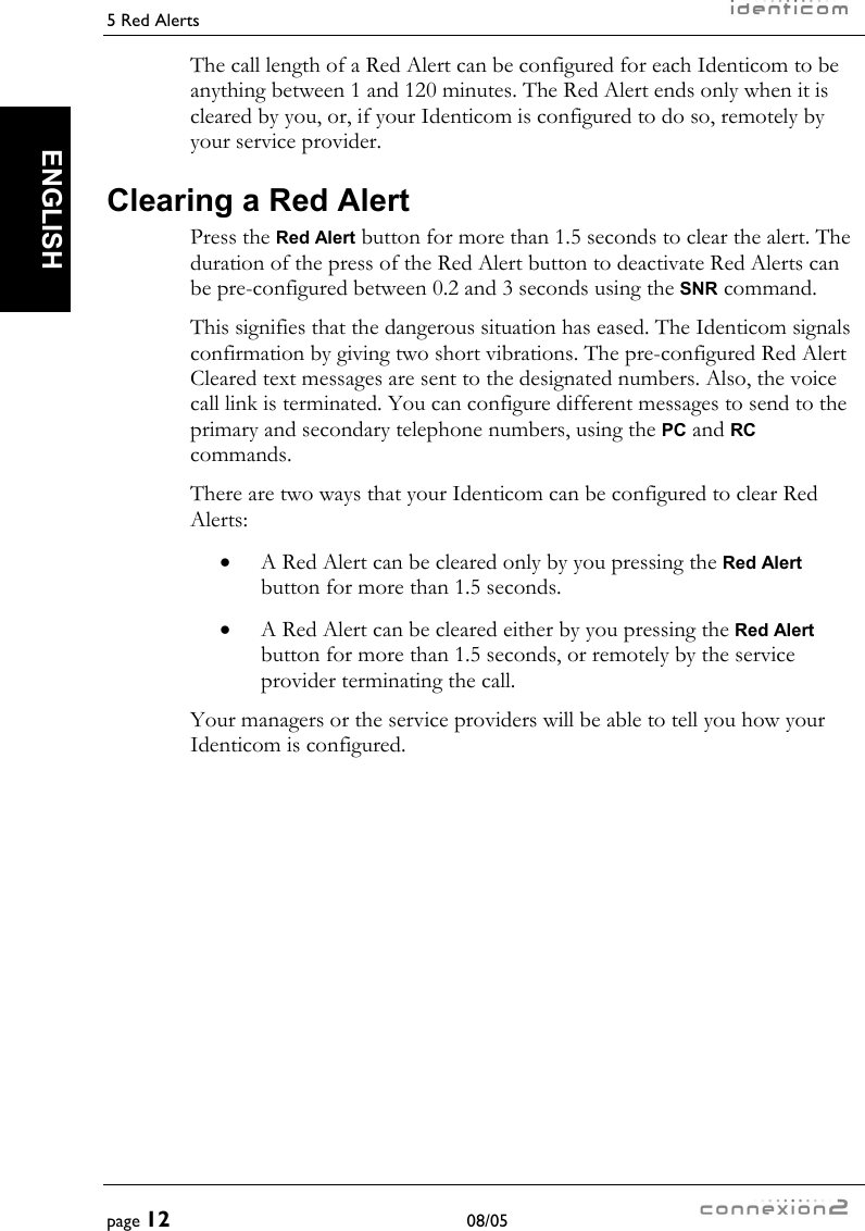 5 Red Alerts     page 12 08/05   ENGLISH The call length of a Red Alert can be configured for each Identicom to be anything between 1 and 120 minutes. The Red Alert ends only when it is cleared by you, or, if your Identicom is configured to do so, remotely by your service provider. Clearing a Red Alert Press the Red Alert button for more than 1.5 seconds to clear the alert. The duration of the press of the Red Alert button to deactivate Red Alerts can be pre-configured between 0.2 and 3 seconds using the SNR command. This signifies that the dangerous situation has eased. The Identicom signals confirmation by giving two short vibrations. The pre-configured Red Alert Cleared text messages are sent to the designated numbers. Also, the voice call link is terminated. You can configure different messages to send to the primary and secondary telephone numbers, using the PC and RC commands. There are two ways that your Identicom can be configured to clear Red Alerts: •  A Red Alert can be cleared only by you pressing the Red Alert button for more than 1.5 seconds. •  A Red Alert can be cleared either by you pressing the Red Alert button for more than 1.5 seconds, or remotely by the service provider terminating the call. Your managers or the service providers will be able to tell you how your Identicom is configured. 