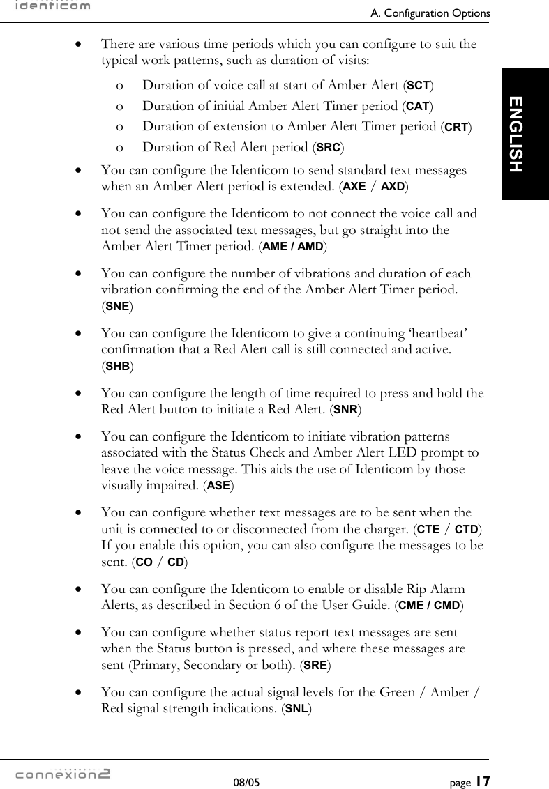     A. Configuration Options  08/05  page 17  ENGLISH •  There are various time periods which you can configure to suit the typical work patterns, such as duration of visits: o  Duration of voice call at start of Amber Alert (SCT) o  Duration of initial Amber Alert Timer period (CAT) o  Duration of extension to Amber Alert Timer period (CRT) o  Duration of Red Alert period (SRC) •  You can configure the Identicom to send standard text messages when an Amber Alert period is extended. (AXE / AXD) •  You can configure the Identicom to not connect the voice call and not send the associated text messages, but go straight into the Amber Alert Timer period. (AME / AMD) •  You can configure the number of vibrations and duration of each vibration confirming the end of the Amber Alert Timer period. (SNE) •  You can configure the Identicom to give a continuing ‘heartbeat’ confirmation that a Red Alert call is still connected and active. (SHB) •  You can configure the length of time required to press and hold the Red Alert button to initiate a Red Alert. (SNR) •  You can configure the Identicom to initiate vibration patterns associated with the Status Check and Amber Alert LED prompt to leave the voice message. This aids the use of Identicom by those visually impaired. (ASE) •  You can configure whether text messages are to be sent when the unit is connected to or disconnected from the charger. (CTE / CTD) If you enable this option, you can also configure the messages to be sent. (CO / CD) •  You can configure the Identicom to enable or disable Rip Alarm Alerts, as described in Section 6 of the User Guide. (CME / CMD) •  You can configure whether status report text messages are sent when the Status button is pressed, and where these messages are sent (Primary, Secondary or both). (SRE) •  You can configure the actual signal levels for the Green / Amber / Red signal strength indications. (SNL) 